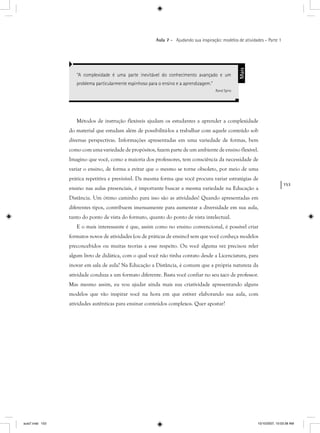 153
Aula 7 – Ajudando sua inspiração: modelos de atividades – Parte 1
Métodos de instrução flexíveis ajudam os estudantes a aprender a complexidade
do material que estudam além de possibilitá-los a trabalhar com aquele conteúdo sob
diversas perspectivas. Informações apresentadas em uma variedade de formas, bem
como com uma variedade de propósitos, fazem parte de um ambiente de ensino flexível.
Imagino que você, como a maioria dos professores, tem consciência da necessidade de
variar o ensino, de forma a evitar que o mesmo se torne obsoleto, por meio de uma
prática repetitiva e previsível. Da mesma forma que você procura variar estratégias de
ensino nas aulas presenciais, é importante buscar a mesma variedade na Educação a
Distância. Um ótimo caminho para isso são as atividades! Quando apresentadas em
diferentes tipos, contribuem imensamente para aumentar a diversidade em sua aula,
tanto do ponto de vista do formato, quanto do ponto de vista intelectual.
E o mais interessante é que, assim como no ensino convencional, é possível criar
formatos novos de atividades (ou de práticas de ensino) sem que você conheça modelos
preconcebidos ou muitas teorias a esse respeito. Ou você alguma vez precisou reler
algum livro de didática, com o qual você não tinha contato desde a Licenciatura, para
inovar em sala de aula? Na Educação a Distância, é comum que a própria natureza da
atividade conduza a um formato diferente. Basta você confiar no seu taco de professor.
Mas mesmo assim, eu vou ajudar ainda mais sua criatividade apresentando alguns
modelos que vão inspirar você na hora em que estiver elaborando sua aula, com
atividades autênticas para ensinar conteúdos complexos. Quer apostar?
“A complexidade é uma parte inevitável do conhecimento avançado e um
problema particularmente espinhoso para o ensino e a aprendizagem.”
Rand Spiro
Mais
aula7.indd 153 10/10/2007, 10:03:38 AM
 