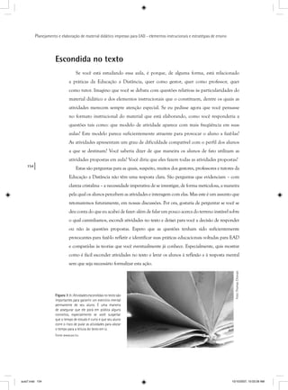 154
Planejamento e elaboração de material didático impresso para EAD - elementos instrucionais e estratégias de ensino
Escondida no texto
Se você está estudando essa aula, é porque, de alguma forma, está relacionado
a práticas da Educação a Distância, quer como gestor, quer como professor, quer
como tutor. Imagino que você se debata com questões relativas às particularidades do
material didático e dos elementos instrucionais que o constituem, dentre os quais as
atividades merecem sempre atenção especial. Se eu pedisse agora que você pensasse
no formato instrucional do material que está elaborando, como você responderia a
questões tais como: que modelo de atividade aparece com mais freqüência em suas
aulas? Este modelo parece suficientemente atraente para provocar o aluno a fazê-las?
As atividades apresentam um grau de dificuldade compatível com o perfil dos alunos
a que se destinam? Você saberia dizer de que maneira os alunos de fato utilizam as
atividades propostas em aula? Você diria que eles fazem todas as atividades propostas?
Estas são perguntas para as quais, suspeito, muitos dos gestores, professores e tutores da
Educação a Distância não têm uma resposta clara. São perguntas que evidenciam – com
clareza cristalina – a necessidade imperativa de se investigar, de forma meticulosa, a maneira
pela qual os alunos percebem as atividades e interagem com elas. Mas este é um assunto que
retomaremos futuramente, em nossas discussões. Por ora, gostaria de perguntar se você se
deu conta do que eu acabei de fazer: além de falar um pouco acerca do terreno instável sobre
o qual caminhamos, escondi atividades no texto e deixei para você a decisão de responder
ou não às questões propostas. Espero que as questões tenham sido suficientemente
provocantes para fazê-lo refletir e identificar suas práticas educacionais voltadas para EAD
e compará-las às teorias que você eventualmente já conhece. Especialmente, quis mostrar
como é fácil esconder atividades no texto e levar os alunos à reflexão e à resposta mental
sem que seja necessário formalizar esta ação.
Foto:ThomasChorvat
Figura 7.1: Atividadesescondidasnotextosão
importantes para garantir um exercício mental
permanente de seu aluno. É uma maneira
de assegurar que ele porá em prática alguns
conceitos, especialmente se você suspeitar
que o tempo de estudo é curto e que seu aluno
corre o risco de pular as atividades para alocar
o tempo para a leitura do texto em si.
Fonte www.sxc.hu
aula7.indd 154 10/10/2007, 10:03:39 AM
 
