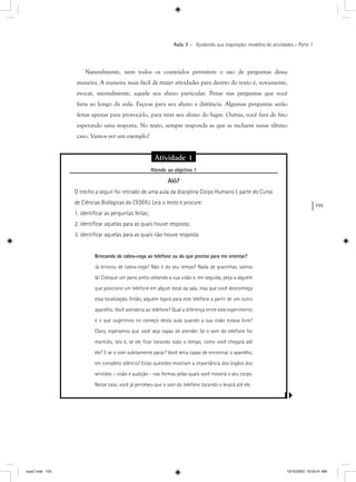 155
Aula 7 – Ajudando sua inspiração: modelos de atividades – Parte 1
Naturalmente, nem todos os conteúdos permitem o uso de perguntas dessa
maneira. A maneira mais fácil de trazer atividades para dentro do texto é, novamente,
evocar, mentalmente, aquele seu aluno particular. Pense nas perguntas que você
faria ao longo da aula. Faça-as para seu aluno a distância. Algumas perguntas serão
feitas apenas para provocá-lo, para tirar seu aluno do lugar. Outras, você fará de fato
esperando uma resposta. No texto, sempre responda as que se incluem nesse último
caso. Vamos ver um exemplo?
Atividade 1
Atende ao objetivo 1j
Alô?
O trecho a seguir foi retirado de uma aula da disciplina Corpo Humano I, parte do Curso
de Ciências Biológicas do CEDERJ. Leia o texto e procure:
1. identiﬁcar as perguntas feitas;
2. identiﬁcar aquelas para as quais houve resposta;
3. identiﬁcar aquelas para as quais não houve resposta.
Brincando de cabra-cega ao telefone ou do que preciso para me orientar?
Já brincou de cabra-cega? Não é do seu tempo? Nada de gracinhas, vamos
lá! Coloque um pano preto vedando a sua visão e, em seguida, peça a alguém
que posicione um telefone em algum local da sala, mas que você desconheça
essa localização. Então, alguém ligará para este telefone a partir de um outro
aparelho. Você atenderia ao telefone? Qual a diferença entre este experimento
e o que sugerimos no começo desta aula quando a sua visão estava livre?
Claro, esperamos que você seja capaz de atender. Se o som do telefone for
mantido, isto é, se ele ﬁcar tocando todo o tempo, como você chegará até
ele? E se o som subitamente parar? Você seria capaz de encontrar o aparelho,
em completo silêncio? Estas questões mostram a importância dos órgãos dos
sentidos – visão e audição - nas formas pelas quais você moverá o seu corpo.
Nesse caso, você já percebeu que o som do telefone tocando o levará até ele.
aula7.indd 155 10/10/2007, 10:03:41 AM
 
