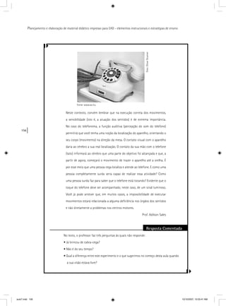 156
Planejamento e elaboração de material didático impresso para EAD - elementos instrucionais e estratégias de ensino
Neste contexto, convém lembrar que na execução correta dos movimentos,
a sensibilidade (isto é, a atuação dos sentidos) é de extrema importância.
No caso do telefonema, a função auditiva (percepção do som do telefone)
permitirá que você tenha uma noção da localização do aparelho, orientando o
seu corpo (movimento) na direção da mesa. O contato visual com o aparelho
daria ao cérebro a sua real localização. O contato da sua mão com o telefone
(tato) informará ao cérebro que uma parte do objetivo foi alcançada e que, a
partir de agora, começará o movimento de trazer o aparelho até a orelha. É
por esse meio que uma pessoa cega localiza e atende ao telefone. E como uma
pessoa completamente surda seria capaz de realizar essa atividade? Como
uma pessoa surda faz para saber que o telefone está tocando? Evidente que o
toque do telefone deve ser acompanhado, neste caso, de um sinal luminoso.
Você já pode antever que, em muitos casos, a impossibilidade de executar
movimentos estará relacionada a alguma deﬁciência nos órgãos dos sentidos
e não diretamente a problemas nos centros motores.
Prof. Adilson Sales
Resposta Comentada
No texto, o professor faz três perguntas às quais não responde:
• Já brincou de cabra-cega?
• Não é do seu tempo?
• Qual a diferença entre este experimento e o que sugerimos no começo desta aula quando
a sua visão estava livre?
Foto:OliverGruener
Fonte: www.sxc.hu
aula7.indd 156 10/10/2007, 10:03:41 AM
 