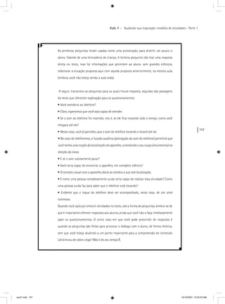 157
Aula 7 – Ajudando sua inspiração: modelos de atividades – Parte 1
As primeiras perguntas foram usadas como uma provocação, para divertir um pouco o
aluno, falando de uma brincadeira de criança. A terceira pergunta não traz uma resposta
direta no texto, mas há informações que permitem ao aluno, sem grandes esforços,
relacionar a situação proposta aqui com aquela proposta anteriormente, na mesma aula
(embora você não esteja vendo a aula toda).
A seguir, transcrevo as perguntas para as quais houve resposta, seguidas das passagens
do texto que oferecem explicação para os questionamentos:
• Você atenderia ao telefone?
• Claro, esperamos que você seja capaz de atender.
• Se o som do telefone for mantido, isto é, se ele ﬁcar tocando todo o tempo, como você
chegará até ele?
• Nesse caso, você já percebeu que o som do telefone tocando o levará até ele.
• No caso do telefonema, a função auditiva (percepção do som do telefone) permitirá que
você tenha uma noção da localização do aparelho, orientando o seu corpo (movimento) na
direção da mesa.
• E se o som subitamente parar?
• Você seria capaz de encontrar o aparelho, em completo silêncio?
• O contato visual com o aparelho daria ao cérebro a sua real localização.
• E como uma pessoa completamente surda seria capaz de realizar essa atividade? Como
uma pessoa surda faz para saber que o telefone está tocando?
• Evidente que o toque do telefone deve ser acompanhado, neste caso, de um sinal
luminoso.
Quando você opta por embutir atividades no texto, sob a forma de perguntas, lembre-se de
que é importante oferecer respostas aos alunos, ainda que você não o faça imediatamente
após os questionamentos. O único caso em que você pode prescindir de respostas é
quando as perguntas são feitas para provocar o diálogo com o aluno, de forma retórica,
sem que você esteja aludindo a um ponto importante para a compreensão do conteúdo
(Já brincou de cabra-cega? Não é do seu tempo?).??
aula7.indd 157 10/10/2007, 10:03:43 AM
 