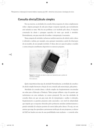 158
Planejamento e elaboração de material didático impresso para EAD - elementos instrucionais e estratégias de ensino
Consulta direta/Cálculo simples
Em sua maioria, as atividades de consulta direta requerem do aluno simplesmente
voltar a alguma passagem da aula para chegar à resposta esperada, que normalmente
está incluída no texto. Não há um problema a ser resolvido pelo aluno. A resposta
comentada faz alusão à passagem específica do texto que atende à atividade.
Eventualmente, um grau mais alto de análise e interpretação é necessário.
Nessa categoria de atividade, incluem-se também exercícios de cálculo onde o aluno
é solicitado a realizar, por exemplo, uma operação matemática a partir da observação
de um modelo, de um exemplo resolvido. O aluno deve ser capaz de aplicar o modelo
a outras situações semelhantes disponíveis no exercício proposto.
Figura7.2: Atividades de cálculo simples são importantes para a prática de
conceitos e métodos.
Fonte: www.sxc.hu
Foto:MiguelUgalde
Qual a importância desse tipo de atividade? Normalmente, as atividades de consulta e
de cálculo simples favorecem a fixação de um conteúdo pela memorização, pela prática.
Atividades de consulta direta e cálculo simples são freqüentemente encontradas
em aulas para a Educação a Distância. Talvez porque reflitam o tipo de questão que
incluiríamos em uma avaliação, no ensino presencial. No caso das atividades de
consulta direta em que um grau mais alto de interpretação e análise é solicitado,
freqüentemente as questões propostas estão associadas a um nível de subjetividade
que impede que as respostas oferecidas pelos professores atendam satisfatoriamente a
grande variedade de soluções possíveis de serem dadas pelos alunos. Ou seja, em um
sistema que exige dos aprendizes a permanente verificação de seus progressos, os alunos
de EAD são lesados em uma de suas possibilidades mais nucleares – o controle sobre
aula7.indd 158 10/10/2007, 10:03:44 AM
 
