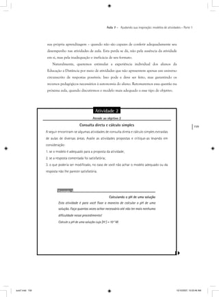 159
Aula 7 – Ajudando sua inspiração: modelos de atividades – Parte 1
sua própria aprendizagem – quando não são capazes de conferir adequadamente seu
desempenho nas atividades de aula. Esta perda se dá, não pela ausência da atividade
em si, mas pela inadequação e ineficácia de seu formato.
Naturalmente, queremos estimular a experiência individual dos alunos da
Educação a Distância por meio de atividades que não apresentem apenas um universo
circunscrito de respostas possíveis. Isso pode e deve ser feito, mas garantindo os
recursos pedagógicos necessários à autonomia do aluno. Retomaremos essa questão na
próxima aula, quando discutirmos o modelo mais adequado a esse tipo de objetivo.
Atividade 2
Atende ao objetivo 2j
Consulta direta e cálculo simples
A seguir encontram-se algumas atividades de consulta direta e cálculo simples extraídas
de aulas de diversas áreas. Avalie as atividades propostas e critique-as levando em
consideração:
1. se o modelo é adequado para a proposta da atividade;
2. se a resposta comentada foi satisfatória;
3. o que poderia ser modiﬁcado, no caso de você não achar o modelo adequado ou da
resposta não lhe parecer satisfatória.
Exemplo 1
Calculando o pH de uma solução
Esta atividade é para você ﬁxar a maneira de calcular o pH de uma
solução. Faça quantas vezes achar necessário até não ter mais nenhuma
diﬁculdade nesse procedimento!
Calcule o pH de uma solução cuja [H+
] = 10+ -2
M:
aula7.indd 159 10/10/2007, 10:03:46 AM
 