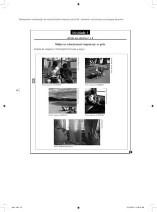 16
Planejamento e elaboração de material didático impresso para EAD - elementos instrucionais e estratégias de ensino
Atividade 1
Atende aos objetivos 1 e 2j
Materiais educacionais impressos: os prós
Analise as imagens e informações textuais a seguir:
1
Foto:KristalLindo
Fonte: www.sxc.hu/193035
Foto:JoséA.Warletta
Fonte: www.sxc.hu/209562
Foto:SimonaDumitru
Fonte: www.sxc.hu/653159
Foto:DanileviciFilip-E.
Fonte: www.sxc.hu/566956
SergeiKrassii
Fonte: www.sxc.hu/575203
aula1.indd 16 10/10/2007, 11:08:59 AM
 