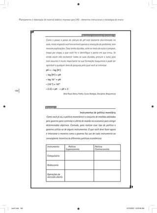 160
Planejamento e elaboração de material didático impresso para EAD - elementos instrucionais e estratégias de ensino
Resposta comentada (Exemplo 1)
Como o passo a passo do cálculo do pH está bastante discriminado na
aula, nesta resposta você encontrará apenas a resolução do problema, sem
maiores explicações. Caso tenha dúvidas, volte ao texto da aula e compare,
etapa por etapa, o que você fez e identiﬁque o ponto em que errou. Se
ainda assim não esclarecer todas as suas dúvidas, procure o tutor, pois
este assunto é muito importante na sua formação bioquímica e pode ser
aplicável a qualquer área de pesquisa pela qual você se interesse.
pH = - log [H+
]
- log [H+
] = pH
- log 10-2
= pH
- (10-2
) = 10pH
- (-2) = pH → pH = 2
(Ana Paula Abreu-Fialho, Curso: Biologia, Disciplina: Bioquímica)
Exemplo 2
Instrumentos de política monetária
Como você já viu, a política monetária é o conjunto de medidas adotadas
pelo governo para controlar a oferta de moeda na economia para atingir
determinados objetivos. Contudo, para realizar esse tipo de política o
governo utiliza-se de alguns instrumentos. O que você deve fazer agora
é relacionar a maneira como o governo faz uso de cada instrumento ao
conseqüente incentivo às diferentes políticas econômicas:
Instrumento Política
Expansionista
Política
Contracionista
Compulsório
Redesconto
Operações de
mercado aberto
aula7.indd 160 10/10/2007, 10:03:46 AM
 