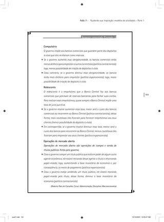 161
Aula 7 – Ajudando sua inspiração: modelos de atividades – Parte 1
Resposta comentada (Exemplo 2)
Compulsório
O governo impõe aos bancos comerciais que guardem parte dos depósitos
à vista que eles receberam como reservas.
• Se o governo aumenta essa obrigatoriedade, os bancos comerciais terão
menosdinheiroparaemprestaraoutroscorrentistas(políticacontracionista);
logo, menos possibilidade de criação de depósitos à vista.
• Caso contrário, se o governo diminui essa obrigatoriedade, os bancos
terão mais dinheiro para emprestar (política expansionista); logo, maior
possibilidade de criação de depósito à vista.
Redesconto
O redesconto é o empréstimo que o Banco Central faz aos bancos
comerciais que precisam de reservas bancárias para fechar suas contas.
Para realizar esses empréstimos, quase sempre o Banco Central impõe uma
taxa de juros punitiva.
• Se o governo resolve aumentar essa taxa, maior será o custo dos bancos
comerciais ao recorrerem ao Banco Central (política contracionista); dessa
forma, mais cautelosos eles ﬁcariam para fornecer empréstimos aos seus
clientes (menor possibilidade de depósito à vista).
• Em contrapartida, se o governo resolve diminuir essa taxa, menor será o
custo dos bancos para recorrerem ao Banco Central, menos cautelosos eles
ﬁcariam para emprestar aos seus clientes (política expansionista).
Operações de mercado aberto
Operações de mercado aberto são operações de compra e venda de
títulos públicos feitas pelo governo.
• Casoogovernocompreumtítulopúblicoqueestáempoderdealgumoutro
agente econômico, ele estará retirando desse agente o título e retornando
papel-moeda; logo, aumentando a base monetária da economia e, por
conseqüência, os meios de pagamento (política expansionista).
• Caso o governo esteja vendendo um título público, ele estará trocando
papel-moeda pelo título; dessa forma, diminui a base monetária da
economia (política contracionista).
(Roberto Paes de Carvalho, Curso: Administração, Disciplina: Macroeconomia)
aula7.indd 161 10/10/2007, 10:03:47 AM
 