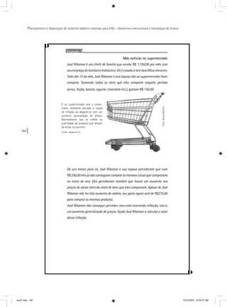 162
Planejamento e elaboração de material didático impresso para EAD - elementos instrucionais e estratégias de ensino
É no supermercado que o con
midor realmente percebe a no
de inﬂação ao deparar-se com
aumento generalizado de pre
Normalmente isso se reﬂete
quantidade de produtos que deix
de entrar no carrinho.
Fonte: www.sxc.hu
Exemplo 3
Más notícias no supermercado
José Ribamar é um chefe de família que recebe R$ 1.750,00 por mês com
seuempregodebombeirohidráulico.Eleécasadoetemdoisﬁlhosmenores.
Todo dia 15 do mês, José Ribamar e sua esposa vão ao supermercado fazer
compras. Somando todos os itens que eles compram naquele período
(arroz, feijão, batata, iogurte, chocolate etc.), gastam R$ 150,00.
De uns meses para cá, José Ribamar e sua esposa perceberam que com
R$250,00elesjánãoconseguemcomprarasmesmascoisasquecompravam
no início do ano. Eles perceberam também que houve um aumento nos
preços de vários itens da cesta de bens que eles compravam. Apesar de José
Ribamar não ter tido aumento de salário, seu gasto agora será de R$275,00
para comprar os mesmos produtos.
José Ribamar não consegue perceber, mas está ocorrendo inﬂação, isto é,
um aumento generalizado de preços. Ajude José Ribamar a calcular o valor
desta inﬂação.
aula7.indd 162 10/10/2007, 10:03:47 AM
 