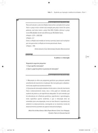 163
Aula 7 – Ajudando sua inspiração: modelos de atividades – Parte 1
Resposta comentada (Exemplo 3)
Para você calcular o valor da inﬂação, basta achar a variação entre o preço
ﬁnal e o preço inicial e dividir esta variação pelo preço inicial. Em outras
palavras, você deve tomar o preço ﬁnal (R$ 275,00) e diminuir o preço
inicial (R$ 250,00) e dividir esta diferença por R$ 250,00. Assim,
Inﬂação = (275 – 250) /250
Inﬂação = 0,1
Como a inﬂação está medida em termos nominais, basta você multiplicar
por cem para achar a inﬂação em termos percentuais. Assim,
Inﬂação = 10%
(Carlos Jaimovich, Curso: Administração, Disciplina: Macroeconomia)
Exemplo 4
A prática e a maturação
Responda às seguintes perguntas:
1. O que signiﬁca maturação?
2. Qual é o papel da prática no processo de maturação?
Resposta comentada (Exemplo 4)
1. Maturação se refere aos programas genéticos que produzem padrões
semelhantes de crescimento e mudanças. São instruções para o desdobra-
mento das seqüências do desenvolvimento.
2. O processo de maturação estabelece limites sobre o ritmo de crescimento
físico e desenvolvimento motor, mas o ritmo pode ser retardado pela
ausência de prática ou de experiências adequadas. Se você entendeu que
há alternâncias de inﬂuências genéticas, experiências e aprendizagens,
tanto especíﬁcas quanto acidentais, e que a maturação deve ser
entendida como uma disposição, torna-se mais ﬂexível a importância do
ambiente no desenvolvimento, restringindo-se os momentos iniciais do
desenvolvimento ao âmbito do aspecto maturativo biológico.
(Maria Alice de Moura Ramos e Maria Ângela Monteiro Corrêa, Curso: Pedagogia,
Disciplina: Tópicos em Educação Especial)
aula7.indd 163 10/10/2007, 10:03:51 AM
 