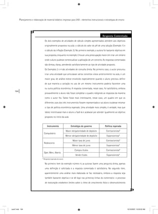 164
Planejamento e elaboração de material didático impresso para EAD - elementos instrucionais e estratégias de ensino
Resposta Comentada
Os dois exemplos de atividades de cálculo simples apresentados atendem aos objetivos
originalmente propostos na aula: o cálculo do valor do pH de uma solução (Exemplo 1) e
o cálculo da inﬂação (Exemplo 3). No primeiro exemplo, a autora foi bastante objetiva em
sua proposta, enquanto no exemplo 3 houve uma preocupação maior em criar um cenário
onde o aluno pudesse contextualizar a aplicação de um conceito. As respostas comentadas
são diretas, claras, atendendo satisfatoriamente ao tipo de atividade proposto.
Os Exemplos 2 e 4 são atividades de consulta direta. No primeiro caso, o autor procurou
criar uma atividade que articulasse vários conceitos vistos anteriormente na aula, e um
maior grau de análise esteve envolvido especialmente quando o aluno precisou deﬁnir
de que maneira a variação no uso de um mesmo instrumento poderia favorecer uma
ou outra política econômica. A resposta comentada, nesse caso, foi satisfatória, embora
provavelmente o aluno não fosse completar o quadro redigindo as respostas da maneira
como o autor fez. Talvez fosse mais interessante, nesse caso, um quadro em que os
diferentes usos dos três instrumentos fossem representados e ao aluno coubesse retomar
o tipo de política econômica esperado. Uma atividade mais simples, é verdade, mas que
talvez incentivasse mais o aluno a fazê-la e acabasse por atender igualmente ao objetivo
proposto no início da aula:
Instrumento Estratégia do governo Política esperada
Compulsório
Maior obrigatoriedade de depósito Contracionista*
Menor obrigatoriedade de depósito Expansionista*
Redesconto
Maior taxa de juros Contracionista*
Menor taxa de juros Expansionista*
Oper. Merc. Aberto
Compra títulos Contracionista*
Vende títulos Expansionista*
* Resposta esperada do aluno
No primeiro item do exemplo número 4, as autoras fazem uma pergunta direta, apenas
uma deﬁnição é solicitada e a resposta comentada é satisfatória. No segundo item,
aparentemente uma análise mais elaborada se faz necessário, embora a resposta seja
também bastante objetiva e se dê logo nas primeiras linhas do comentário: o processo
de maturação estabelece limites sobre o ritmo de crescimento físico e desenvolvimento
aula7.indd 164 10/10/2007, 10:03:52 AM
 