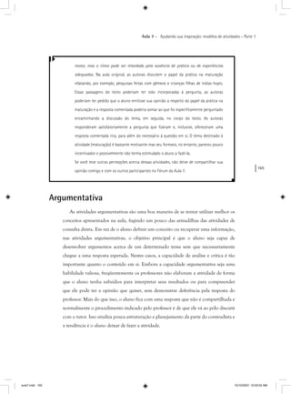 165
Aula 7 – Ajudando sua inspiração: modelos de atividades – Parte 1
motor, mas o ritmo pode ser retardado pela ausência de prática ou de experiências
adequadas. Na aula original, as autoras discutem o papel da prática na maturação
relatando, por exemplo, pesquisas feitas com gêmeos e crianças ﬁlhas de índias hopis.
Essas passagens do texto poderiam ter sido incorporadas à pergunta, as autoras
poderiam ter pedido que o aluno emitisse sua opinião a respeito do papel da prática na
maturação e a resposta comentada poderia somar ao que foi especiﬁcamente perguntado
encaminhando a discussão do tema, em seguida, no corpo do texto. As autoras
responderam satisfatoriamente a pergunta que ﬁzeram e, inclusive, ofereceram uma
resposta comentada rica, para além do necessário à questão em si. O tema destinado à
atividade (maturação) é bastante motivante mas seu formato, no entanto, pareceu pouco
incentivador e possivelmente não tenha estimulado o aluno a fazê-la.
Se você teve outras percepções acerca dessas atividades, não deixe de compartilhar sua
opinião comigo e com os outros participantes no Fórum da Aula 7.
Argumentativa
As atividades argumentativas são uma boa maneira de se tentar utilizar melhor os
conceitos apresentados na aula, fugindo um pouco das armadilhas das atividades de
consulta direta. Em vez de o aluno definir um conceito ou recuperar uma informação,
nas atividades argumentativas, o objetivo principal é que o aluno seja capaz de
desenvolver argumentos acerca de um determinado tema sem que necessariamente
chegue a uma resposta esperada. Nestes casos, a capacidade de análise e crítica é tão
importante quanto o conteúdo em si. Embora a capacidade argumentativa seja uma
habilidade valiosa, freqüentemente os professores não elaboram a atividade de forma
que o aluno tenha subsídios para interpretar seus resultados ou para compreender
que ele pode ter a opinião que quiser, sem demonstrar deferência pela resposta do
professor. Mais do que isso, o aluno fica com uma resposta que não é compartilhada e
normalmente o procedimento indicado pelo professor é de que ele vá ao pólo discutir
com o tutor. Isso sinaliza pouca estruturação e planejamento da parte do conteudista e
a tendência é o aluno deixar de fazer a atividade.
aula7.indd 165 10/10/2007, 10:03:52 AM
 