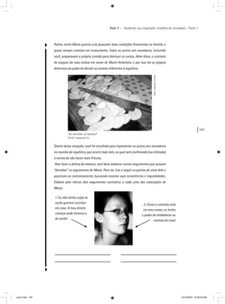 167
Aula 7 – Ajudando sua inspiração: modelos de atividades – Parte 1
Porém, tanto Maria quanto Luís possuíam boas condições ﬁnanceiras na família, e
quase sempre comiam em restaurantes. Todos os outros seis moradores, incluindo
você, preparavam a própria comida para diminuir os custos. Além disso, o contrato
do aluguel da casa estava em nome de Maria Antonieta, e por isso ela se julgava
detentora do poder de decidir as normas referentes à república.
“Ao vencedor, as batatas!”
Fonte: www.sxc.hu
Foto:LeandroErcole
Diante dessa situação, você foi escolhido para representar os outros seis moradores
na reunião da república, que ocorre todo mês, na qual será conﬁrmada (ou refutada)
a norma de não haver mais frituras.
Para fazer a defesa da maioria, você deve elaborar contra-argumentos que possam
“derrubar” os argumentos de Maria. Para tal, leia a seguir os pontos de vista dela e
posicione-se contrariamente, buscando mostrar suas incoerências e improbidades.
Elabore pelo menos dois argumentos contrários a cada uma das colocações de
Maria:
1. Eu não tenho culpa se
vocês querem cozinhar
em casa. O meu direito
começa onde termina o
de vocês!
2. Como o contrato está
em meu nome, eu tenho
o poder de estabelecer as
normas da casa!
aula7.indd 167 10/10/2007, 10:03:54 AM
 