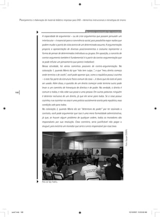 168
Planejamento e elaboração de material didático impresso para EAD - elementos instrucionais e estratégias de ensino
Resposta comentada (do exemplo):
A capacidade de argumentar – ou de criar argumentos que possam persuadir um
interlocutor – é essencial para a convivência social, pois possibilita expor razões que
podem mudar o ponto de vista acerca de um determinado assunto. A argumentação
propicia a apresentação de diversos posicionamentos e costuma representar a
forma de pensar de determinados indivíduos ou grupos. Em oposição, o conceito de
contra-argumento também é fundamental: é a partir da contra-argumentação que
se pode refutar um pensamento que parece inabalável.
Nessa atividade, há vários caminhos possíveis de contra-argumentação. Na
colocação 1, quando Maria diz que “não tem culpa...”, e que “meu direito começa
onde termina o de vocês”, você pode apontar que, como a república possui cozinha
– e esta faz parte da estrutura física comum da casa –, é óbvio que ela está ali para
ser usada. Além disso, a questão de um direito começar onde termina outro pode
levar a um caminho de hierarquia de direitos e de poder. Na verdade, o direito é
comum a todos, e não cabe sua posse a uma pessoa. Em outras palavras: ninguém
é detentor exclusivo de um direito, já que ele serve para todos. Se a casa possui
cozinha, e se cozinhar na casa é uma prática socialmente aceita pela república, essa
condição vale para todos.
No colocação 2, quando Maria diz ser “detentora do poder” por ter assinado o
contrato, você pode argumentar que isso é uma mera formalidade administrativa,
já que, se houver algum problema de qualquer ordem, todos os moradores são
responsáveis por sua resolução. Caso contrário, seria justiﬁcável não pagar o
aluguel, pois existiria um morador que seria o único responsável por essa taxa.
Pólo de São Fidélis.
Foto:EquipeCEDERJ
aula7.indd 168 10/10/2007, 10:03:56 AM
 