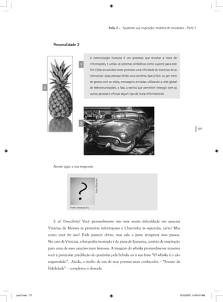 171
Aula 7 – Ajudando sua inspiração: modelos de atividades – Parte 1
Personalidade 2
A comunicação humana é um processo que envolve a troca de
informações, e utiliza os sistemas simbólicos como suporte para este
ﬁm. Estão envolvidos neste processo uma inﬁnidade de maneiras de se
comunicar: duas pessoas tendo uma conversa face a face, ou por meio
de gestos com as mãos, mensagens enviadas utilizando a rede global
de telecomunicações, a fala, a escrita que permitem interagir com as
outras pessoas e efetuar algum tipo de troca informacional.
1
2
3
Anote aqui a sua resposta:
E aí? Descobriu? Você provavelmente não teve muita dificuldade em associar
Vinicius de Moraes às primeiras informações e Chacrinha às segundas, certo? Mas
como você fez isso? Pode parecer óbvio, mas vale a pena recuperar seus passos.
No caso de Vinicius, a fotografia mostrada é da praia de Ipanema, cenário de inspiração
para uma de suas canções mais famosas. A imagem do whisky provavelmente remeteu
você à particular predileção do poetinha pela bebida ou à sua frase “O whisky é o cão
engarrafado”. Ainda, o trecho de um de seus poemas mais conhecidos – “Soneto da
Fidelidade” – completou a charada.
Fonte: www.sxc.hu
Foto:RoseAnnFoto:RoseAnn
aula7.indd 171 10/10/2007, 10:04:01 AM
 