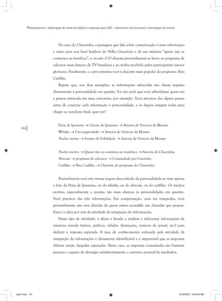 172
Planejamento e elaboração de material didático impresso para EAD - elementos instrucionais e estratégias de ensino
No caso do Chacrinha, a passagem que fala sobre comunicação é uma informação
e tanto para nos fazer lembrar do Velho Guerreiro e de sua máxima “quem não se
comunica se trumbica”, é ou não é? O abacaxi provavelmente te levou ao programa de
calouros mais famoso da TV brasileira e ao troféu recebido pelos participantes menos
gloriosos. Finalmente, o carro remeteu você à chacrete mais popular do programa: Rita
Cadillac.
Repare que, nos dois exemplos, as informações oferecidas não dizem respeito
diretamente à personalidade em questão. Eu não pedi que você adivinhasse quem era
a pessoa retratada em uma caricatura, por exemplo. Você precisou dar alguns passos
antes de conectar cada informação à personalidade, e só depois integrar todas para
chegar ao veredicto final, quer ver?
Praia de Ipanema → Garota de Ipanema → Autoria de Vinicius de Moraes
Whisky → Cão engarrafado → Autoria de Vinicius de Moraes
Trecho escrito → Soneto da Fidelidade → Autoria de Vinicius de Moraes
Trecho escrito → Quem não se comunica se trumbica → Autoria de Chacrinha
Abacaxi → programa de calouros → Comandado por Cacrinha
Cadillac → Rita Cadillac → Chacrete do programa do Chacrinha
Possivelmente você não tivesse sequer desconfiado da personalidade se visse apenas
a foto da Praia de Ipanema, ou do whisky, ou do abacaxi, ou do cadillac. Os trechos
escritos, especialmente o poema, são mais alusivos às personalidades em questão.
Você precisou das três informações. Em compensação, uma vez integradas, você
provavelmente não teve dúvidas de quem estava escondido nas charadas que propus.
Essa é a idéia por trás da atividade de integração de informações.
Nesse tipo de atividade, o aluno é levado a analisar e relacionar informações de
natureza variada (textos, gráficos, tabelas, ilustrações, notícias de jornal, etc.) para
deduzir a resposta esperada. A área de conhecimento enfocada pela atividade de
integração de informações é claramente identificável e é improvável que as respostas
difiram muito daquelas esperadas. Neste caso, as respostas comentadas são bastante
precisas e capazes de abranger satisfatoriamente o universo possível de resultados.
aula7.indd 172 10/10/2007, 10:04:04 AM
 
