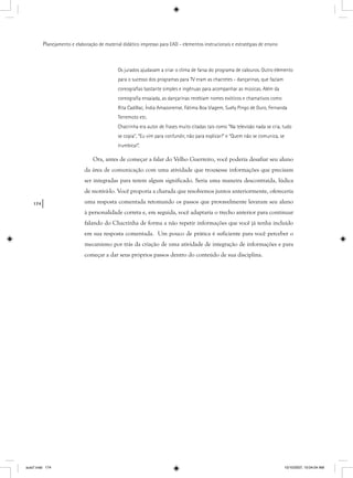 174
Planejamento e elaboração de material didático impresso para EAD - elementos instrucionais e estratégias de ensino
Os jurados ajudavam a criar o clima de farsa do programa de calouros. Outro elemento
para o sucesso dos programas para TV eram as chacretes - dançarinas, que faziam
coreograﬁas bastante simples e ingênuas para acompanhar as músicas. Além da
coreograﬁa ensaiada, as dançarinas recebiam nomes exóticos e chamativos como
Rita Cadillac, Índia Amazonense, Fátima Boa Viagem, Suely Pingo de Ouro, Fernanda
Terremoto etc.
Chacrinha era autor de frases muito citadas tais como “Na televisão nada se cria, tudo
se copia”, “Eu vim para confundir, não para explicar!” e “Quem não se comunica, se
trumbica!”.
Ora, antes de começar a falar do Velho Guerreiro, você poderia desafiar seu aluno
da área de comunicação com uma atividade que trouxesse informações que precisam
ser integradas para terem algum significado. Seria uma maneira descontraída, lúdica
de motivá-lo. Você proporia a charada que resolvemos juntos anteriormente, ofereceria
uma resposta comentada retomando os passos que provavelmente levaram seu aluno
à personalidade correta e, em seguida, você adaptaria o trecho anterior para continuar
falando do Chacrinha de forma a não repetir informações que você já tenha incluído
em sua resposta comentada. Um pouco de prática é suficiente para você perceber o
mecanismo por trás da criação de uma atividade de integração de informações e para
começar a dar seus próprios passos dentro do conteúdo de sua disciplina.
aula7.indd 174 10/10/2007, 10:04:04 AM
 