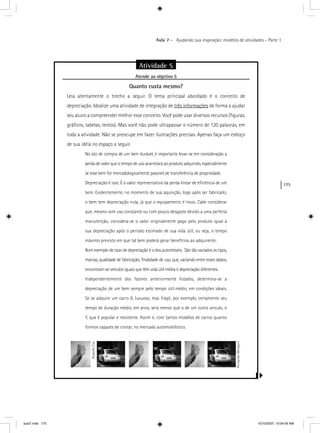 175
Aula 7 – Ajudando sua inspiração: modelos de atividades – Parte 1
Atividade 5
Atende ao objetivo 5j
Quanto custa mesmo?
Leia atentamente o trecho a seguir. O tema principal abordado é o conceito de
depreciação. Idealize uma atividade de integração de três informaçõesç de forma a ajudar
seu aluno a compreender melhor esse conceito. Você pode usar diversos recursos (ﬁguras,
gráﬁcos, tabelas, textos). Mas você não pode ultrapassar o número de 120 palavras, em
toda a atividade. Não se preocupe em fazer ilustrações precisas. Apenas faça um esboço
de sua idéia no espaço a seguir.
No ato de compra de um bem durável, é importante levar-se em consideração a
perda de valor que o tempo de uso acarretará ao produto adquirido, especialmente
se esse bem for mercadologicamente passível de transferência de propriedade.
Depreciação é isso. É o valor representativo da perda linear de eﬁciência de um
bem. Evidentemente, no momento de sua aquisição, logo após ser fabricado,
o bem tem depreciação nula, já que o equipamento é novo. Cabe considerar
que, mesmo sem uso constante ou com pouco desgaste devido a uma perfeita
manutenção, considera-se o valor originalmente pago pelo produto igual à
sua depreciação após o período estimado de sua vida útil, ou seja, o tempo
máximo previsto em que tal bem poderá gerar benefícios ao adquirente.
Bom exemplo de caso de depreciação é o dos automóveis. São tão variados os tipos,
marcas, qualidade de fabricação, ﬁnalidade de uso, que, variando entre esses dados,
encontram-se veículos iguais que têm vida útil média e depreciação diferentes.
Independentemente dos fatores anteriormente listados, determina-se a
depreciação de um bem sempre pelo tempo útil médio, em condições ideais.
Se se adquire um carro X, luxuoso, mas frágil, por exemplo, certamente seu
tempo de duração médio, em anos, será menor que o de um outro veiculo, o
Y, que é popular e resistente. Assim é, com tantos modelos de carros quanto
formos capazes de contar, no mercado automobilístico.
RodolfoClix
FernandoMengoni
aula7.indd 175 10/10/2007, 10:04:05 AM
 