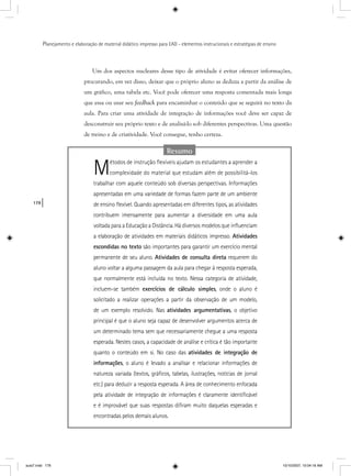 178
Planejamento e elaboração de material didático impresso para EAD - elementos instrucionais e estratégias de ensino
Um dos aspectos nucleares desse tipo de atividade é evitar oferecer informações,
procurando, em vez disso, deixar que o próprio aluno as deduza a partir da análise de
um gráfico, uma tabela etc. Você pode oferecer uma resposta comentada mais longa
que essa ou usar seu feedback para encaminhar o conteúdo que se seguirá no texto da
aula. Para criar uma atividade de integração de informações você deve ser capaz de
desconstruir seu próprio texto e de analisá-lo sob diferentes perspectivas. Uma questão
de treino e de criatividade. Você consegue, tenho certeza.
Resumo
Métodos de instrução ﬂexíveis ajudam os estudantes a aprender a
complexidade do material que estudam além de possibilitá-los
trabalhar com aquele conteúdo sob diversas perspectivas. Informações
apresentadas em uma variedade de formas fazem parte de um ambiente
de ensino ﬂexível. Quando apresentadas em diferentes tipos, as atividades
contribuem imensamente para aumentar a diversidade em uma aula
voltada para a Educação a Distância. Há diversos modelos que inﬂuenciam
a elaboração de atividades em materiais didáticos impresso. Atividades
escondidas no texto são importantes para garantir um exercício mental
permanente de seu aluno. Atividades de consulta direta requerem do
aluno voltar a alguma passagem da aula para chegar à resposta esperada,
que normalmente está incluída no texto. Nessa categoria de atividade,
incluem-se também exercícios de cálculo simples, onde o aluno é
solicitado a realizar operações a partir da observação de um modelo,
de um exemplo resolvido. Nas atividades argumentativas, o objetivo
principal é que o aluno seja capaz de desenvolver argumentos acerca de
um determinado tema sem que necessariamente chegue a uma resposta
esperada. Nestes casos, a capacidade de análise e crítica é tão importante
quanto o conteúdo em si. No caso das atividades de integração de
informações, o aluno é levado a analisar e relacionar informações de
natureza variada (textos, gráﬁcos, tabelas, ilustrações, notícias de jornal
etc.) para deduzir a resposta esperada. A área de conhecimento enfocada
pela atividade de integração de informações é claramente identiﬁcável
e é improvável que suas respostas diﬁram muito daquelas esperadas e
encontradas pelos demais alunos.
aula7.indd 178 10/10/2007, 10:04:16 AM
 