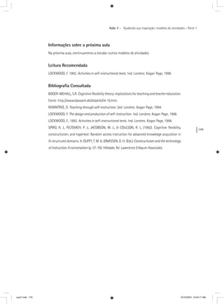 179
Aula 7 – Ajudando sua inspiração: modelos de atividades – Parte 1
Informações sobre a próxima aula
Na próxima aula, continuaremos a estudar outros modelos de atividades.
Leitura Recomendada
LOCKWOOD, F. 1992. Activities in self-instructional texts. 1ed. Londres: Kogan Page, 1998.
Bibliograﬁa Consultada
BOGER-MEHALL, S.R. Cognitiveﬂexibilitytheory:implicationsforteachingandteachereducation.
Fonte: http://www.kdassem.dk/didaktik/l4-16.htm.
ROWNTREE, D. Teaching through self-instruction. 2ed. Londres: Kogan Page, 1994.
LOCKWOOD, F. The design and production of self-instruction. 1ed. Londres: Kogan Page, 1998.
LOCKWOOD, F., 1992. Activities in self-instructional texts. 1ed. Londres: Kogan Page, 1998.
SPIRO, R. J., FELTOVICH, P. J., JACOBSON, M. J., & COULSON, R. L. (1992). Cognitive flexibility,
constructivism, and hypertext: Random access instruction for advanced knowledge acquisition in
ill-structured domains. In DUFFY, T. M. & JONASSEN, D. H. (Eds.) Constructivismandthetechnology
ofinstruction:Aconversation (p. 57-76). Hillsdale, NJ: Lawerence Erlbaum Associates.n
aula7.indd 179 10/10/2007, 10:04:17 AM
 