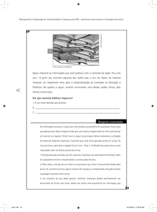 18
Planejamento e elaboração de material didático impresso para EAD - elementos instrucionais e estratégias de ensino
Agora relacione as informações que você analisou com o conteúdo da seção “Era uma
vez...”. A partir daí, enumere algumas das razões que, a seu ver, fazem do material
impresso um importante meio para a disponibilização de conteúdo na Educação a
Distância. No quadro a seguir, comecei enunciando uma dessas razões. Inclua, pelo
menos, outras duas.
Por que material didático impresso?
1. É um meio familiar aos leitores.
2. ________________________________________________________________
3. ________________________________________________________________
Resposta comentada
As informações textuais e visuais que você analisou provavelmente suscitaram muito mais
que apenas duas idéias. Imagino ainda que uma mesma imagem deve ter feito você pensar
em mais de um aspecto. Tentei reunir a seguir as principais idéias envolvendo a utilização
de materiais didáticos impressos. É possível que você tenha pensado ainda em outras. Se
isso aconteceu, aproveite o espaço Fórum Livre – Aula 1, na Plataforma, para trocar outras
impressões com os demais alunos da turma.
1. Começando pelo exemplo que dei, materiais impressos nos são bastante familiares, além
de razoavelmente bem compreendidos e aceitos pelos leitores.
2. Além disso, o estudo de um texto é um processo cujo ritmo é inteiramente ditado pelo
aluno. Se, à primeira leitura, algum conceito lhe escapou à compreensão, ele pode retomar
a passagem quantas vezes quiser.
3. Ao contrário do que pode parecer, materiais impressos podem perfeitamente ser
percorridos de forma não linear, desde que exista uma arquitetura da informação que
3
Foto:Sanjagjenero
Fonte: www.sxc.hu/707409
aula1.indd 18 10/10/2007, 11:09:08 AM
 