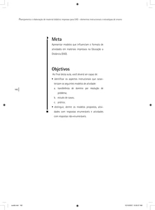 182
Planejamento e elaboração de material didático impresso para EAD - elementos instrucionais e estratégias de ensino
Meta
Apresentar modelos que inﬂuenciam o formato de
atividades em materiais impressos na Educação a
Distância (EAD).
Objetivos
Ao ﬁnal desta aula, você deverá ser capaz de:
• identiﬁcar os aspectos instrucionais que carac-
terizam os seguintes modelos de atividade:
a. transferência de domínio por resolução de
problema;
b. estudo de casos;
c. prática;
• distinguir, dentre os modelos propostos, ativi-
dades com respostas enumeráveis e atividades
com respostas não-enumeráveis.
aula8.indd 182 10/10/2007, 10:05:27 AM
 