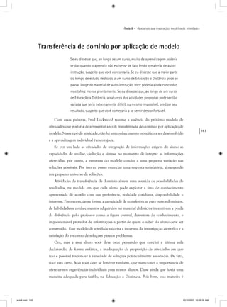 183
Aula 8 – Ajudando sua inspiração: modelos de atividades
Transferência de domínio por aplicação de modelo
Se eu dissesse que, ao longo de um curso, muito da aprendizagem poderia
se dar quando o aprendiz não estivesse de fato lendo o material de auto-
instrução, suspeito que você concordaria. Se eu dissesse que a maior parte
do tempo de estudo dedicado a um curso de Educação a Distância pode se
passar longe do material de auto-instrução, você poderia ainda concordar,
mas talvez menos prontamente. Se eu dissesse que, ao longo de um curso
de Educação a Distância, a natureza das atividades propostas pode ser tão
variada que seria extremamente difícil, ou mesmo impossível, predizer seu
resultado, suspeito que você começaria a se sentir desconfortável.
Com essas palavras, Fred Lockwood resume a essência do próximo modelo de
atividades que gostaria de apresentar a você: transferência de domínio por aplicação de
modelo. Nesse tipo de atividade, não há um conhecimento específico a ser desenvolvido
e a aprendizagem individual é encorajada.
Se por um lado as atividades de integração de informações exigem do aluno as
capacidades de análise, dedução e síntese no momento de integrar as informações
oferecidas, por outro, a estrutura do modelo conduz a uma pequena variação nas
soluções possíveis. Por isso eu posso enunciar uma resposta satisfatória, abrangendo
um pequeno universo de soluções.
Atividades de transferência de domínio abrem uma avenida de possibilidades de
resultados, na medida em que cada aluno pode explorar a área de conhecimento
apresentada de acordo com sua preferência, realidade cotidiana, disponibilidade e
interesse. Favorecem, dessa forma, a capacidade de transferência, para outros domínios,
de habilidades e conhecimentos adquiridos no material didático e incentivam a perda
da deferência pelo professor como a figura central, detentora de conhecimento, e
inquestionável provedor de informações a partir de quem o saber do aluno deve ser
construído. Esse modelo de atividade valoriza a incerteza da investigação científica e a
satisfação do encontro de soluções para os problemas.
Ora, mas a essa altura você deve estar pensando que concluí a última aula
declarando, de forma enfática, a inadequação da proposição de atividades em que
não é possível responder à variedade de soluções potencialmente associadas. De fato,
você está certo. Mas você deve se lembrar também, que mencionei a importância de
oferecermos experiências individuais para nossos alunos. Disse ainda que havia uma
maneira adequada para fazê-lo, na Educação a Distância. Pois bem, essa maneira é
aula8.indd 183 10/10/2007, 10:05:28 AM
 