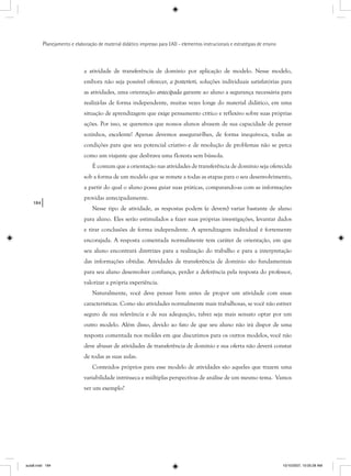 184
Planejamento e elaboração de material didático impresso para EAD - elementos instrucionais e estratégias de ensino
a atividade de transferência de domínio por aplicação de modelo. Nesse modelo,
embora não seja possível oferecer, a posteriori, soluções individuais satisfatórias para
as atividades, uma orientação antecipada garante ao aluno a segurança necessária para
realizá-las de forma independente, muitas vezes longe do material didático, em uma
situação de aprendizagem que exige pensamento crítico e reflexivo sobre suas próprias
ações. Por isso, se queremos que nossos alunos abusem de sua capacidade de pensar
sozinhos, excelente! Apenas devemos assegurar-lhes, de forma inequívoca, todas as
condições para que seu potencial criativo e de resolução de problemas não se perca
como um viajante que desbrava uma floresta sem bússola.
É comum que a orientação nas atividades de transferência de domínio seja oferecida
sob a forma de um modelo que se remete a todas as etapas para o seu desenvolvimento,
a partir do qual o aluno possa guiar suas práticas, comparando-as com as informações
providas antecipadamente.
Nesse tipo de atividade, as respostas podem (e devem) variar bastante de aluno
para aluno. Eles serão estimulados a fazer suas próprias investigações, levantar dados
e tirar conclusões de forma independente. A aprendizagem individual é fortemente
encorajada. A resposta comentada normalmente tem caráter de orientação, em que
seu aluno encontrará diretrizes para a realização do trabalho e para a interpretação
das informações obtidas. Atividades de transferência de domínio são fundamentais
para seu aluno desenvolver confiança, perder a deferência pela resposta do professor,
valorizar a própria experiência.
Naturalmente, você deve pensar bem antes de propor um atividade com essas
características. Como são atividades normalmente mais trabalhosas, se você não estiver
seguro de sua relevância e de sua adequação, talvez seja mais sensato optar por um
outro modelo. Além disso, devido ao fato de que seu aluno não irá dispor de uma
resposta comentada nos moldes em que discutimos para os outros modelos, você não
deve abusar de atividades de transferência de domínio e sua oferta não deverá constar
de todas as suas aulas.
Conteúdos próprios para esse modelo de atividades são aqueles que trazem uma
variabilidade intrínseca e múltiplas perspectivas de análise de um mesmo tema. Vamos
ver um exemplo?
aula8.indd 184 10/10/2007, 10:05:28 AM
 