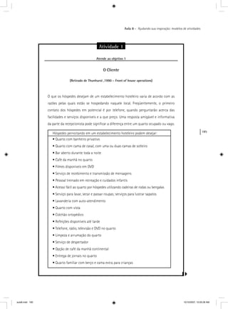 185
Aula 8 – Ajudando sua inspiração: modelos de atividades
Atividade 1
Atende ao objetivo 1j
O Cliente
(Retirado de Thunhurst ,1990 - Front of house operations)s
O que os hóspedes desejam de um estabelecimento hoteleiro varia de acordo com as
razões pelas quais estão se hospedando naquele local. Freqüentemente, o primeiro
contato dos hóspedes em potencial é por telefone, quando perguntarão acerca das
facilidades e serviços disponíveis e a que preço. Uma resposta amigável e informativa
da parte da recepcionista pode signiﬁcar a diferença entre um quarto ocupado ou vago.
Hóspedes pernoitando em um estabelecimento hoteleiro podem desejar:
• Quarto com banheiro privativo
• Quarto com cama de casal, com uma ou duas camas de solteiro
• Bar aberto durante toda a noite
• Café da manhã no quarto
• Filmes disponíveis em DVD
• Serviço de recebimento e transmissão de mensagens
• Pessoal treinado em recreação e cuidados infantis
• Acesso fácil ao quarto por hóspedes utilizando cadeiras de rodas ou bengalas
• Serviço para lavar, secar e passar roupas; serviços para lustrar sapatos
• Lavanderia com auto-atendimento
• Quarto com vista
• Colchão ortopédico
• Refeições disponíveis até tarde
• Telefone, rádio, televisão e DVD no quarto
• Limpeza e arrumação do quarto
• Serviço de despertador
• Opção de café da manhã continental
• Entrega de jornais no quarto
• Quarto familiar com berço e cama extra para crianças
aula8.indd 185 10/10/2007, 10:05:28 AM
 