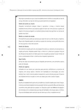 186
Planejamento e elaboração de material didático impresso para EAD - elementos instrucionais e estratégias de ensino
Veja alguns exemplos em que o tipo de estabelecimento hoteleiro é associado ao tipo de
serviço oferecido e ao tipo de cliente que potencialmente se hospedará:
Hotéis de turismo ou resorts
Hóspedes normalmente desejam relaxar e aproveitar o tempo; a maioria desses
estabelecimentos oferece suas próprias opções de lazer tais como piscinas e quadras de
esporte. Um serviço amigável e um ambiente descontraído não signiﬁcam um serviço de
padrão mais baixo.
Motéis, ou hotéis de estrada
Principalmente procurados por pessoas que viajam de carro ao redor do país, a negócios.
Alguns dos hóspedes podem ser solitários e gostar de conversar, outros preferirão entrar
em seus quartos o mais cedo possível.
Hotéis de trânsito
Normalmente situados perto de uma estação ferroviária ou rodoviária, de aeroportos ou
regiões portuárias. Hóspedes podem fazer o check in e o check out a qualquer hora dot
dia. Recepcionistas devem ser hábeis para evitar situações que possam causar tensão, tal
como a necessidade de fazer o check out dos hóspedes rapidamente.t
Apart hotéis
Serviço de copa e de camareira para os hóspedes permanentes; uma atmosfera caseira
pode ser desejada.
Hotéis de negócios
Utilizados em sua maioria por executivos para pernoite, conferências ou encontros de
negócios. Um serviço rápido e eﬁciente com facilidades de comunicação, tais como
telefone, fax, e-mail e internet, pode ser exatamente o que os clientes procuram. A maioria
dos estabelecimentos é situada no centro da cidade, para onde o acesso é rápido.
TAREFA
Escolha um estabelecimento perto de sua residência ou local de trabalho para visitar. A seguir,
incluímosumalistadeestabelecimentosquepodemfacilitarsuaescolha.Masvocênãoprecisa
se prender a eles, pode optar por qualquer um. Descubra a partir dos folders de divulgação e
de entrevistas com os recepcionistas que tipos de facilidades e de serviços cada um oferece.
O que tais facilidades dizem acerca do tipo de cliente que utiliza o estabelecimento?
aula8.indd 186 10/10/2007, 10:05:29 AM
 