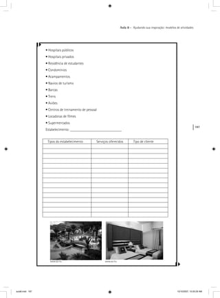 187
Aula 8 – Ajudando sua inspiração: modelos de atividades
• Hospitais públicos
• Hospitais privados
• Residência de estudantes
• Condomínios
• Acampamentos
• Navios de turismo
• Barcas
• Trens
• Aviões
• Centros de treinamento de pessoal
• Locadoras de ﬁlmes
• Supermercados
Estabelecimento: ____________________________
Tipos do estabelecimento Serviços oferecidos Tipo de cliente
www.sxc.hu www.sxc.hu
aula8.indd 187 10/10/2007, 10:05:29 AM
 