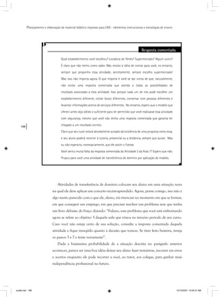 188
Planejamento e elaboração de material didático impresso para EAD - elementos instrucionais e estratégias de ensino
Resposta comentada
Qual estabelecimento você escolheu? Locadora de ﬁlmes? Supermercado? Algum outro?
É claro que não tenho como saber. Não resisto à idéia de contar para você, no entanto,
sempre que proponho essa atividade, secretamente, sempre escolho supermercado!
Mas isso não importa agora. O que importa é você se dar conta de que, naturalmente,
não existe uma resposta comentada que atenda a todas as possibilidades de
resultado associadas a esta atividade. Isso porque cada um de nós pode escolher um
estabelecimento diferente, visitar locais diferentes, conversar com pessoas diferentes e
levantar informações acerca de serviços diferentes. No entanto, espero que o modelo que
ofereci antes seja sólido o suﬁciente para ter permitido que você realizasse essa atividade
com segurança, mesmo que você não tenha uma resposta comentada que garanta ter
chegado a um resultado correto.
Claro que seu tutor estará devidamente avisado da existência de uma proposta como essa,
e seu aluno poderá recorrer à tutoria, presencial ou a distância, sempre que quiser. Mas
eu não esperaria, necessariamente, que ele assim o ﬁzesse.
Você sentiu muita falta da resposta comentada da Atividade 3 da Aula 7? Espero que não.
Propus para você uma atividade de transferência de domínio por aplicação de modelo.
Atividades de transferência de domínio colocam seu aluno em uma situação nova
na qual ele deve aplicar um conceito recém-aprendido. Agora, pense comigo, isso não é
algo muito parecido com o que ele, aluno, irá vivenciar no momento em que se formar,
em que conseguir um emprego, em que precisar resolver um problema sem que tenha
um livro debaixo do braço dizendo: “Fulano, esse problema que você está enfrentando
agora se refere ao objetivo 3 daquela aula que vimos no terceiro período de seu curso.
Caso você não esteja certo de sua solução, consulte a resposta comentada daquela
atividade e fique tranqüilo quanto à decisão que tomou. Se tiver feito besteira, reveja
os passos 3 a 7 e tente novamente”.
Dada a baixíssima probabilidade de a situação descrita no parágrafo anterior
acontecer, parece ser uma boa idéia deixar seu aluno fazer tentativas, incorrer em erros
e acertos enquanto ele pode recorrer a você, ao tutor, aos colegas, para ganhar mais
independência profissional no futuro.
aula8.indd 188 10/10/2007, 10:05:31 AM
 