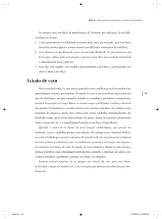 189
Aula 8 – Ajudando sua inspiração: modelos de atividades
Ao propor uma atividade de transferência de domínio por aplicação de modelo,
certifique-se de que:
1. o tema proposto tem variabilidade intrínseca (não peça, por exemplo, para seu aluno
descobrir quantos gêneros sexuais existem nas diferentes instituições de trabalho);
2. você ofereceu um feedforward, como um exemplo detalhado do procedimento, de
forma que o aluno saiba exatamente o que fazer para obter seu resultado individual
e especialmente para conferi-lo;
3. você não está usando esse modelo excessivamente, de forma a desencorajar seu
aluno a fazer a atividade.
Estudo de caso
Não é novidade o fato de que alunos aprendem mais e melhor quando se envolvem na
aprendizagem de forma participativa. O estudo de casos é uma excelente opção para esse
tipo de abordagem, em que exemplos, simples ou complexos, permitem a compreensão
intuitiva do contexto de um problema, ao mesmo tempo que ilustram o núcleo conceitual
em questão. Demonstram conceitos teóricos em cenários aplicados, que incluem uma
variedade de situações, desde casos curtos para serem resolvidos individualmente até
atividades longas, para serem desenvolvidas em grupo. Existe uma grande sobreposição
entre o estudo de caso e a aprendizagem baseada na resolução de problemas.
Quando o aluno se vê diante de uma situação problemática, que precisa ser
analisada, e para a qual deve propor uma solução, ele interage com o material didático
em uma atividade que o expõe a questões do mundo real com as quais pode se deparar
em suas práticas profissionais. Isso normalmente aumenta a motivação dos alunos e
seu interesse nos temas de aula. O estudo de caso diminui a distância entre teoria e
prática, incentiva uma aprendizagem participativa, aumenta a satisfação do aluno com
o tópico estudado e, portanto, aumenta seu desejo de aprender.
Existem muitas maneiras de se propor um estudo de caso para seu aluno.
A atividade a seguir vai ajudar você a criar situações que possam ser utilizadas para isso.
Vamos lá?
aula8.indd 189 10/10/2007, 10:05:32 AM
 