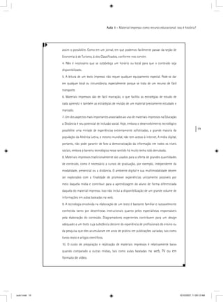 19
Aula 1 – Material impresso como recurso educacional: isso é história?
assim o possibilite. Como em um jornal, em que podemos facilmente passar da seção de
Economia à de Turismo, à dos Classiﬁcados, conforme nos convier.
4. Não é necessário que se estabeleça um horário ou local para que o conteúdo seja
disponibilizado.
5. A leitura de um texto impresso não requer qualquer equipamento especial. Pode-se dar
em qualquer local ou circunstância, especialmente porque se trata de um recurso de fácil
transporte.
6. Materiais impressos são de fácil marcação, o que facilita as estratégias de estudo de
cada aprendiz e também as estratégias de revisão de um material previamente estudado e
marcado.
7. Um dos aspectos mais importantes associados ao uso de materiais impressos na Educação
a Distância é seu potencial de inclusão social. Hoje, embora o desenvolvimento tecnológico
possibilite uma miríade de experiências extremamente soﬁsticadas, a grande maioria da
população da América Latina, e mesmo mundial, não tem acesso à internet. A mídia digital,
portanto, não pode garantir de fato a democratização da informação em todos os níveis
sociais, embora a barreira tecnológica nesse sentido há muito tenha sido derrubada.
8. Materiais impressos tradicionalmente são usados para a oferta de grandes quantidades
de conteúdo, como é necessário a cursos de graduação, por exemplo, independente da
modalidade, presencial ou a distância. O ambiente digital e sua multimodalidade devem
ser explorados com a ﬁnalidade de promover experiências unicamente possíveis por
meio daquela mídia e contribuir para a aprendizagem do aluno de forma diferenciada
daquela do material impresso. Isso não inclui a disponibilização de um grande volume de
informações em aulas baseadas na web.
9. A tecnologia envolvida na elaboração de um texto é bastante familiar e razoavelmente
conhecida tanto por desenhistas instrucionais quanto pelos especialistas responsáveis
pela elaboração do conteúdo. Diagramadores experientes contribuem para um design
adequado a um texto cuja substância decorre da experiência de proﬁssionais do ensino ou
da pesquisa que eles acumularam em anos de prática em publicações variadas, tais como
livros-texto e artigos cientíﬁcos.
10. O custo de preparação e replicação de materiais impressos é relativamente baixo
quando comparado a outras mídias, tais como aulas baseadas na web, TV ou em
formato de vídeo.
aula1.indd 19 10/10/2007, 11:09:12 AM
 