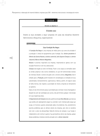 190
Planejamento e elaboração de material didático impresso para EAD - elementos instrucionais e estratégias de ensino
Atividade 2
Atende ao objetivo 2j
Criando caso
Analise as duas atividades a seguir propostas em aulas das disciplinas Assistente
Administrativo e Bioquímica, respectivamente:
Exemplo 1
Caso Fundição Rio Negro
A Fundição Rio Negro é uma empresa de médio porte cujo ramo de atividade éo
a produção e venda de equipamentos para fundição. Seu diretor-presidente é
Alberto dos Santos Novaes, o diretor comercial, Júlio Siqueira Campos e o diretor
industrial, Marcos Roberto Magalhães.
Novaes é acionista majoritário da empresa, importando-se apenas com sua
situação ﬁnanceira e com seu status social.
Campos está ligado ao setor de Vendas. Ficam a seu cargo as comissões sobres
as vendas próprias e dos outros vendedores, no que tem demonstrado excesso
de interesse. Divide o número de ações com o terceiro diretor, Magalhães. Este é
voltado para a Produção, porém levando em consideração as condições de seus
subordinados. Constantemente, supervisiona a fábrica, porém, em alguns casos
de falha técnica, não respeita a autoridade do mestre, dirigindo-se diretamente
ao operário.
Cada um dos três diretores possui autoridade para contratar novos empregados e
despedi-los sem dar satisfação aos outros, não permitindo qualquer intervenção
em suas respectivas áreas.
O Departamento de Compras está sob a gerência des Luiz Alves Macedo, que executa
suas tarefas sem planejamento algum ou controle e sem interesse pelo cargo que
ocupa, só funciona quando pressionado pelas circunstâncias. Seu procedimento
acarreta problemas para os demais setores da empresa, pois não se coordena
nem com o setor de almoxarifado. Falta-lhe técnica de compras e sua função é
independente, sem nenhum superior. Sua permanência dentro da empresa, apesar
desses problemas, é devida à estreita amizade com o diretor industrial.ll
aula8.indd 190 10/10/2007, 10:05:32 AM
 