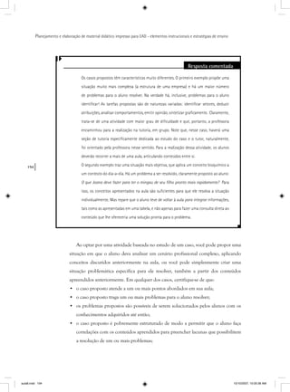 194
Planejamento e elaboração de material didático impresso para EAD - elementos instrucionais e estratégias de ensino
Resposta comentada
Os casos propostos têm características muito diferentes. O primeiro exemplo propõe uma
situação muito mais complexa (a estrutura de uma empresa) e há um maior número
de problemas para o aluno resolver. Na verdade há, inclusive, problemas para o aluno
identiﬁcar! As tarefas propostas são de naturezas variadas: identiﬁcar setores, deduzir
atribuições, analisar comportamentos, emitir opinião, sintetizar graﬁcamente. Claramente,
trata-se de uma atividade com maior grau de diﬁculdade e que, portanto, a professora
encaminhou para a realização na tutoria, em grupo. Note que, nesse caso, haverá uma
seção de tutoria especiﬁcamente dedicada ao estudo do caso e o tutor, naturalmente,
foi orientado pela professora nesse sentido. Para a realização dessa atividade, os alunos
deverão recorrer a mais de uma aula, articulando conteúdos entre si.
O segundo exemplo traz uma situação mais objetiva, que aplica um conceito bioquímico a
um contexto do dia-a-dia. Há um problema a ser resolvido, claramente proposto ao aluno:
O que Joana deve fazer para ter o mingau de seu ﬁlho pronto mais rapidamente? Para
isso, os conceitos apresentados na aula são suﬁcientes para que ele resolva a situação
individualmente. Mas repare que o aluno teve de voltar à aula para integrar informações,r
tais como as apresentadas em uma tabela, e não apenas para fazer uma consulta direta ao
conteúdo que lhe ofereceria uma solução pronta para o problema.
Ao optar por uma atividade baseada no estudo de um caso, você pode propor uma
situação em que o aluno deva analisar um cenário profissional complexo, aplicando
conceitos discutidos anteriormente na aula, ou você pode simplesmente criar uma
situação problemática específica para ele resolver, também a partir dos conteúdos
apreendidos anteriormente. Em qualquer dos casos, certifique-se de que:
• o caso proposto atende a um ou mais pontos abordados em sua aula;
• o caso proposto traga um ou mais problemas para o aluno resolver;
• os problemas propostos são possíveis de serem solucionados pelos alunos com os
conhecimentos adquiridos até então;
• o caso proposto é pobremente estruturado de modo a permitir que o aluno faça
correlações com os conteúdos aprendidos para preencher lacunas que possibilitem
a resolução de um ou mais problemas;
aula8.indd 194 10/10/2007, 10:05:36 AM
 