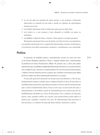 195
Aula 8 – Ajudando sua inspiração: modelos de atividades
• no caso de optar por materiais de outros autores, o caso proposto é claramente
relacionado ao conteúdo de suas aulas e atende aos objetivos de aprendizagem
propostos por você;
• você definiu claramente todas as tarefas que espera que seu aluno faça;
• você avaliou se o caso proposto é mais adequado ao trabalho em grupo ou
individual;
• seu feedback é amplo de forma a orientar o aluno quanto ao próprio progresso.
Novamente, para propor bons casos de estudo, você deve recorrer à sua experiência,
aos caminhos que levaram você a compreender determinados conceitos ou fenômenos,
à sua história como aluno, pesquisador e professor e, naturalmente, à sua criatividade.
Prática
A proposição de atividades práticas é particularmente comum em cursos tais como
os de Ciências Biológicas, Químicas e Físicas, e naqueles voltados para a instrumentação
de professores do Ensino Fundamental e Médio. No primeiro caso, o aluno deve realizar
experimentosqueopossibilitemcompreenderdeterminadosfenômenosouconceitosdeforma
mais completa do que o descrito no material impresso. No caso de cursos de instrumentação,
o objetivo é fornecer elementos teóricos e práticos que o professor em formação possa utilizar
de forma a ensinar seus alunos determinados fenômenos ou conceitos.
A razão pela qual estou chamando sua atenção para essa diferença é o fato de que,
freqüentemente, fazemos confusão entre os objetivos listados no início de uma aula e as
atividades práticas propostas, especialmente quando se trata de aulas de instrumentação
para o ensino de determinada ciência. O que ocorre é que, na maior parte das vezes, a
instrumentação se dá também a partir do aprofundamento de conceitos que não são
detalhadamente abordados nos cursos de licenciatura. Ora, o professor em formação
precisa, antes, aprender melhor um conceito, para posteriormente poder aplicar as
práticas que o ajudarão a ensiná-lo. Um curso de instrumentação deve promover os
dois processos, e os objetivos de cada aula devem atender, claramente, a ambos.
aula8.indd 195 10/10/2007, 10:05:37 AM
 