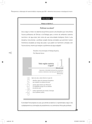 196
Planejamento e elaboração de material didático impresso para EAD - elementos instrucionais e estratégias de ensino
Atividade 3
Atinge ao objetivo 3g j
Professor ou aluno?
Leia a seguir a meta e os objetivos da primeira aula de uma disciplina que instrumenta
futuros professores de Ciências e de Biologia para o ensino de ambientes costeiros
marinhos e de água doce, bem como de suas comunidades biológicas. Como é uma
disciplina instrumental, o professor propõe diversas atividades que permitem ilustrar
fenômenos estudados ao longo das aulas e que podem ser facilmente utilizadas com
futuros alunos, mesmo que estejam a quilômetros da água salgada!
Disciplina: Instrumentação em Biologia Aquática.
Prof. Marcelo Vianna
A atividade ﬁnal proposta na aula, que atende ao objetivo 3, é apresentada a seguir. Leia
cuidadosamente as orientações de procedimento e os comentários feitos pelo professor.
objetivos
Meta da aula
Apresentar a diversidade estrutural dos ecossistemas
costeiros e demonstrar como fazer para identiﬁcá-los e
diferenciá-los.
Após esta aula, o aluno deverá ser capaz de:
· identiﬁcar alguns dos elementos ﬁsiográﬁcos
que compõem um ambiente de praia;
· apontar alguns fatores que inﬂuenciam
na visibilidade da água em um ambiente
de recife de coral;
· realizar experimento para simular a formação
de um ambiente costeiro.
1Toda região costeira
é igual?
AULA
aula8.indd 196 10/10/2007, 10:05:37 AM
 