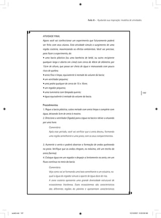 197
Aula 8 – Ajudando sua inspiração: modelos de atividades
ATIVIDADE FINAL
Agora você vai confeccionar um experimento que futuramente poderá
ser feito com seus alunos. Esta atividade simula o surgimento de uma
região costeira, maximizando os efeitos ambientais. Você vai precisar,
para fazer o experimento, de:
• uma bacia plástica (ou uma banheira de bebê, ou outro recipiente
qualquer largo e aberto em cima) com cerca de 40cm de diâmetro por
15cm de altura, que possa ser cheia de água e manuseada com pouco
risco de quebra;
• areia ﬁna e limpa, equivalente à metade do volume da bacia;
• um ventilador pequeno;
• uma pedra qualquer de cerca de 15 x 10cm;
• um regador pequeno;
• uma luminária com lâmpada quente;
• água equivalente à metade do volume da bacia.
Procedimentos
1. Pegue a bacia plástica, cubra metade com areia limpa e complete com
água, deixando 5cm de areia à mostra.
2. Direcione o ventilador (ligado) para a água na bacia e deixe-o atuando
por uma hora.
Comentário
Após esse período, você vai veriﬁcar que a areia desceu, formando
uma região semelhante a uma praia, com os seus compartimentos.
3. Aumente o vento e poderá observar a formação de ondas quebrando
na praia. Veriﬁque que as ondas chegam, no máximo, até um trecho da
areia (berma).
4. Coloque água em um regador e despeje-a lentamente na areia, em um
ﬂuxo contínuo no meio da bacia.
Comentário
Veja como vai se formando uma baía semelhante a um estuário, no
qual a água do regador simula o aporte de água doce de rios.
A zona costeira apresenta uma grande diversidade estrutural de
ecossistemas litorâneos. Esses ecossistemas são característicos
das diferentes regiões do planeta e apresentam características
aula8.indd 197 10/10/2007, 10:05:38 AM
 