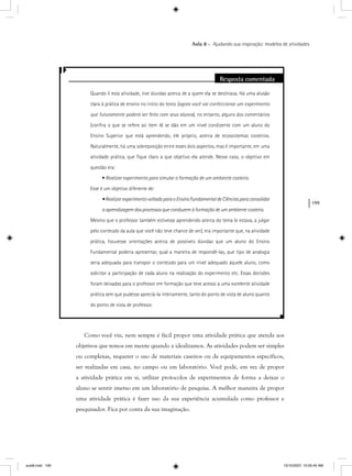 199
Aula 8 – Ajudando sua inspiração: modelos de atividades
Resposta comentada
Quando li esta atividade, tive dúvidas acerca de a quem ela se destinava. Há uma alusão
clara à prática de ensino no início do texto (agora você vai confeccionar um experimento
que futuramente poderá ser feito com seus alunos), no entanto, alguns dos comentárioss
(conﬁra o que se refere ao item 4) se dão em um nível condizente com um aluno do
Ensino Superior que está aprendendo, ele próprio, acerca de ecossistemas costeiros.
Naturalmente, há uma sobreposição entre esses dois aspectos, mas é importante, em uma
atividade prática, que ﬁque claro a que objetivo ela atende. Nesse caso, o objetivo em
questão era:
• Realizar experimento para simular a formação de um ambiente costeiro.
Esse é um objetivo diferente de:
•RealizarexperimentovoltadoparaoEnsinoFundamentaldeCiênciasparaconsolidar
a aprendizagem dos processos que conduzem à formação de um ambiente costeiro.
Mesmo que o professor também estivesse aprendendo acerca do tema (e estava, a julgar
pelo conteúdo da aula que você não teve chance de ver), era importante que, na atividade
prática, houvesse orientações acerca de possíveis dúvidas que um aluno do Ensino
Fundamental poderia apresentar, qual a maneira de respondê-las, que tipo de analogia
seria adequada para transpor o conteúdo para um nível adequado àquele aluno, como
solicitar a participação de cada aluno na realização do experimento etc. Essas decisões
foram deixadas para o professor em formação que teve acesso a uma excelente atividade
prática sem que pudesse apreciá-la inteiramente, tanto do ponto de vista de aluno quanto
do ponto de vista de professor.
Como você viu, nem sempre é fácil propor uma atividade prática que atenda aos
objetivos que temos em mente quando a idealizamos. As atividades podem ser simples
ou complexas, requerer o uso de materiais caseiros ou de equipamentos específicos,
ser realizadas em casa, no campo ou em laboratório. Você pode, em vez de propor
a atividade prática em si, utilizar protocolos de experimentos de forma a deixar o
aluno se sentir imerso em um laboratório de pesquisa. A melhor maneira de propor
uma atividade prática é fazer uso da sua experiência acumulada como professor e
pesquisador. Fica por conta da sua imaginação.
aula8.indd 199 10/10/2007, 10:05:40 AM
 