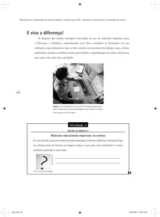 20
Planejamento e elaboração de material didático impresso para EAD - elementos instrucionais e estratégias de ensino
E viva a diferença!
A despeito das muitas vantagens associadas ao uso de materiais impressos para
a Educação a Distância, naturalmente você deve considerar as limitações em sua
utilização, especialmente se tem ou teve contato com recursos tecnológicos que, se bem
explorados, podem contribuir muito para facilitar a aprendizagem do aluno. Iniciamos
esta seção com uma nova atividade.
Figura 1.1: Atualmente, os recursos tecnológicos possíveis
abrem portas para uma aprendizagem mais versátil e criativa.
Fonte: www.sxc.hu (Carl Dwyer)
Atividade 2
Atende ao objetivo 2j
Materiais educacionais impressos: os contras
Em sua opinião, qual a principal restrição associada a materiais didáticos impressos? Faça
um esforço antes de escrever no espaço a seguir o que, para você, realmente é o maior
problema associado a essa mídia.
_________________________________________________
_________________________________________________
Fonte: www.sxc.hu/544853
Foto:RoseAnnFtRA
aula1.indd 20 10/10/2007, 11:09:13 AM
 