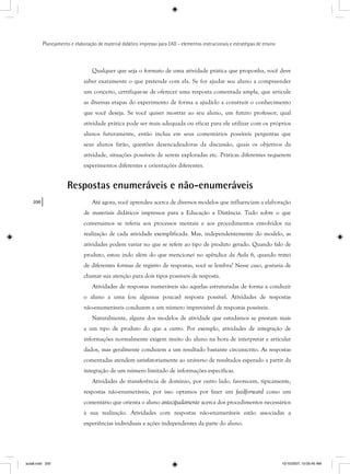 200
Planejamento e elaboração de material didático impresso para EAD - elementos instrucionais e estratégias de ensino
Qualquer que seja o formato de uma atividade prática que proponha, você deve
saber exatamente o que pretende com ela. Se for ajudar seu aluno a compreender
um conceito, certifique-se de oferecer uma resposta comentada ampla, que articule
as diversas etapas do experimento de forma a ajudá-lo a construir o conhecimento
que você deseja. Se você quiser mostrar ao seu aluno, um futuro professor, qual
atividade prática pode ser mais adequada ou eficaz para ele utilizar com os próprios
alunos futuramente, então inclua em seus comentários possíveis perguntas que
seus alunos farão, questões desencadeadoras da discussão, quais os objetivos da
atividade, situações possíveis de serem exploradas etc. Práticas diferentes requerem
experimentos diferentes e orientações diferentes.
Respostas enumeráveis e não-enumeráveis
Até agora, você aprendeu acerca de diversos modelos que influenciam a elaboração
de materiais didáticos impressos para a Educação a Distância. Tudo sobre o que
conversamos se referia aos processos mentais e aos procedimentos envolvidos na
realização de cada atividade exemplificada. Mas, independentemente do modelo, as
atividades podem variar no que se refere ao tipo de produto gerado. Quando falo de
produto, estou indo além do que mencionei no apêndice da Aula 6, quando tratei
de diferentes formas de registro de respostas, você se lembra? Nesse caso, gostaria de
chamar sua atenção para dois tipos possíveis de resposta.
Atividades de respostas numeráveis são aquelas estruturadas de forma a conduzir
o aluno a uma (ou algumas poucas) resposta possível. Atividades de respostas
não-enumeráveis conduzem a um número imprevisível de respostas possíveis.
Naturalmente, alguns dos modelos de atividade que estudamos se prestam mais
a um tipo de produto do que a outro. Por exemplo, atividades de integração de
informações normalmente exigem muito do aluno na hora de interpretar e articular
dados, mas geralmente conduzem a um resultado bastante circunscrito. As respostas
comentadas atendem satisfatoriamente ao universo de resultados esperado a partir da
integração de um número limitado de informações específicas.
Atividades de transferência de domínio, por outro lado, favorecem, tipicamente,
respostas não-enumeráveis, por isso optamos por fazer um feedforward como um
comentário que orienta o aluno antecipadamente acerca dos procedimentos necessários
à sua realização. Atividades com respostas não-enumeráveis estão associadas a
experiências individuais e ações independentes da parte do aluno.
aula8.indd 200 10/10/2007, 10:05:40 AM
 