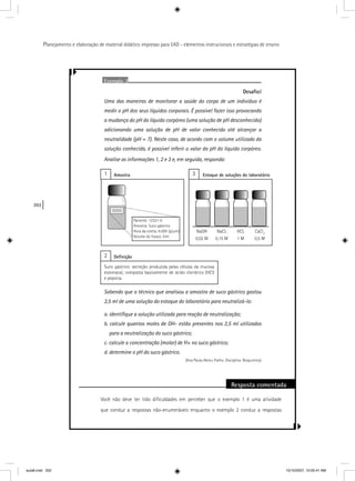 202
Planejamento e elaboração de material didático impresso para EAD - elementos instrucionais e estratégias de ensino
Exemplo 2
Desaﬁo!
Uma das maneiras de monitorar a saúde do corpo de um indivíduo é
medir o pH dos seus líquidos corporais. É possível fazer isso provocando
a mudança do pH do líquido corpóreo (uma solução de pH desconhecido)
adicionando uma solução de pH de valor conhecido até alcançar a
neutralidade (pH = 7). Neste caso, de acordo com o volume utilizado da
solução conhecida, é possível inferir o valor do pH do líquido corpóreo.
Analise as informações 1, 2 e 3 e, em seguida, responda:
Sabendo que o técnico que analisou a amostra de suco gástrico gastou
2,5 ml de uma solução do estoque do laboratório para neutralizá-lo:
a. identiﬁque a solução utilizada para reação de neutralização;
b. calcule quantos moles de OH- estão presentes nos 2,5 ml utilizados
para a neutralização do suco gástrico;
c. calcule a concentração (molar) de H+ no suco gástrico;
d. determine o pH do suco gástrico.
(Ana Paula Abreu-Fialho. Disciplina: Bioquímica)
Resposta comentada
Você não deve ter tido diﬁculdades em perceber que o exemplo 1 é uma atividade
que conduz a respostas não-enumeráveis enquanto o exemplo 2 conduz a respostas
1 3Amostra Estoque de soluções do laboratório
Suco gástrico: secreção produzida pelas células da mucosa
estomacal, composta basicamente de ácido clorídrico (HCl)
e pepsina.
2 Deﬁnição
0,02 M 0,15 M 1 M 0,5 M
Paciente: 12321-0
Amostra: Suco gástrico
Hora da coleta: 6:00h (jejum)
Volume do frasco: 5ml
aula8.indd 202 10/10/2007, 10:05:41 AM
 