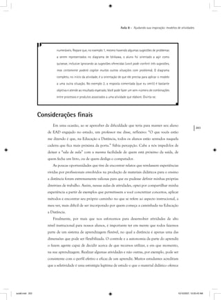 203
Aula 8 – Ajudando sua inspiração: modelos de atividades
numeráveis. Repare que, no exemplo 1, mesmo havendo algumas sugestões de problemas
a serem representados no diagrama de Ishikawa, o aluno foi orientado a agir como
quisesse, inclusive ignorando as sugestões oferecidas (você pode conferir três sugestões,
mas certamente poderá cogitar muitas outras situações com problema). O diagrama
completo, no início da atividade, é a orientação de que ele precisa para aplicar o modelo
a uma outra situação. No exemplo 2, a resposta comentada (que eu omiti) é bastante
objetiva e atende ao resultado esperado. Você pode fazer um sem-número de combinações
entre processos e produtos associados a uma atividade que elabore. Divirta-se.
Considerações ﬁnais
Em uma ocasião, ao se aperceber da dificuldade que teria para manter seu aluno
de EAD engajado no estudo, um professor me disse, reflexivo: “O que vocês estão
me dizendo é que, na Educação a Distância, todos os alunos estão sentados naquela
cadeira que fica mais próxima da porta.” Sábia percepção. Cabe a nós impedi-los de
deixar a “sala de aula” com a mesma facilidade de quem está próximo da saída, de
quem fecha um livro, ou de quem desliga o computador.
As poucas oportunidades que tive de encontrar relatos que revelassem experiências
vividas por profissionais envolvidos na produção de materiais didáticos para o ensino
a distância foram extremamente valiosas para que eu pudesse definir minhas próprias
diretrizes de trabalho. Assim, nessas aulas de atividades, optei por compartilhar minha
experiência a partir de exemplos que permitissem a você concretizar conceitos, aplicar
métodos e encontrar seu próprio caminho no que se refere ao aspecto instrucional, a
meu ver, mais difícil de ser incorporado por quem começa a caminhada na Educação
a Distância.
Finalmente, por mais que nos esforcemos para desenvolver atividades de alto
nível instrucional para nossos alunos, é importante ter em mente que todos fazemos
parte de um sistema de aprendizagem flexível, no qual a distância é apenas uma das
dimensões que pode ser flexibilizada. O controle e a autonomia da parte do aprendiz
o fazem agente capaz de decidir acerca de que recursos utilizar, e em que momento,
na sua aprendizagem. Realizar algumas atividades e não outras, por exemplo, pode ser
consistente com o perfil efetivo e eficaz de um aprendiz. Muitos estudantes acreditam
que a seletividade é uma estratégia legítima de estudo e que o material didático oferece
aula8.indd 203 10/10/2007, 10:05:43 AM
 