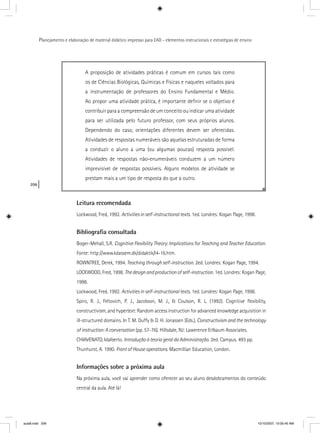 206
Planejamento e elaboração de material didático impresso para EAD - elementos instrucionais e estratégias de ensino
A proposição de atividades práticas é comum em cursos tais como
os de Ciências Biológicas, Químicas e Físicas e naqueles voltados para
a instrumentação de professores do Ensino Fundamental e Médio.
Ao propor uma atividade prática, é importante deﬁnir se o objetivo é
contribuir para a compreensão de um conceito ou indicar uma atividade
para ser utilizada pelo futuro professor, com seus próprios alunos.
Dependendo do caso, orientações diferentes devem ser oferecidas.
Atividades de respostas numeráveis são aquelas estruturadas de forma
a conduzir o aluno a uma (ou algumas poucas) resposta possível.
Atividades de respostas não-enumeráveis conduzem a um número
imprevisível de respostas possíveis. Alguns modelos de atividade se
prestam mais a um tipo de resposta do que a outro.
Leitura recomendada
Lockwood, Fred, 1992. Activities in self-instructional texts. 1ed. Londres: Kogan Page, 1998.
Bibliograﬁa consultada
Boger-Mehall, S.R. Cognitive Flexibility Theory: Implications for Teaching and Teacher Education.
Fonte: http://www.kdassem.dk/didaktik/l4-16.htm.
ROWNTREE, Derek, 1994. Teaching through self-instruction. 2ed. Londres: Kogan Page, 1994.
LOCKWOOD, Fred, 1998. Thedesignandproductionofself-instruction. 1ed. Londres: Kogan Page,
1998.
Lockwood, Fred, 1992. Activities in self-instructional texts. 1ed. Londres: Kogan Page, 1998.
Spiro, R. J., Feltovich, P. J., Jacobson, M. J., & Coulson, R. L. (1992). Cognitive ﬂexibility,
constructivism, and hypertext: Random access instruction for advanced knowledge acquisition in
ill-structured domains. In T. M. Duffy & D. H. Jonassen (Eds.), Constructivism and the technology
of instruction: A conversation (pp. 57-76). Hillsdale, NJ: Lawerence Erlbaum Associates.
CHIAVENATO, Idalberto. Introdução à teoria geral da Administração. 2ed. Campus. 493 pp.
Thunhurst, A. 1990. Front of House operations. Macmillian Education, London.
Informações sobre a próxima aula
Na próxima aula, você vai aprender como oferecer ao seu aluno desdobramentos do conteúdo
central da aula. Até lá!
aula8.indd 206 10/10/2007, 10:05:45 AM
 