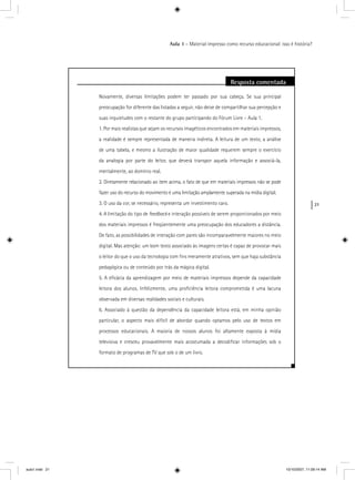 21
Aula 1 – Material impresso como recurso educacional: isso é história?
Resposta comentada
Novamente, diversas limitações podem ter passado por sua cabeça. Se sua principal
preocupação for diferente das listadas a seguir, não deixe de compartilhar sua percepção e
suas inquietudes com o restante do grupo participando do Fórum Livre – Aula 1.
1. Por mais realistas que sejam os recursos imagéticos encontrados em materiais impressos,
a realidade é sempre representada de maneira indireta. A leitura de um texto, a análise
de uma tabela, e mesmo a ilustração de maior qualidade requerem sempre o exercício
da analogia por parte do leitor, que deverá transpor aquela informação e associá-la,
mentalmente, ao domínio real.
2. Diretamente relacionado ao item acima, o fato de que em materiais impressos não se pode
fazer uso do recurso do movimento é uma limitação amplamente superada na mídia digital;
3. O uso da cor, se necessário, representa um investimento caro.
4. A limitação do tipo de feedback e interação possíveis de serem proporcionados por meio
dos materiais impressos é freqüentemente uma preocupação dos educadores a distância.
De fato, as possibilidades de interação com pares são incomparavelmente maiores no meio
digital. Mas atenção: um bom texto associado às imagens certas é capaz de provocar mais
o leitor do que o uso da tecnologia com ﬁns meramente atrativos, sem que haja substância
pedagógica ou de conteúdo por trás da mágica digital.
5. A eﬁcácia da aprendizagem por meio de materiais impressos depende da capacidade
leitora dos alunos. Infelizmente, uma proﬁciência leitora comprometida é uma lacuna
observada em diversas realidades sociais e culturais.
6. Associado à questão da dependência da capacidade leitora está, em minha opinião
particular, o aspecto mais difícil de abordar quando optamos pelo uso de textos em
processos educacionais. A maioria de nossos alunos foi altamente exposta à mídia
televisiva e cresceu provavelmente mais acostumada a decodiﬁcar informações sob o
formato de programas de TV que sob o de um livro.
aula1.indd 21 10/10/2007, 11:09:14 AM
 