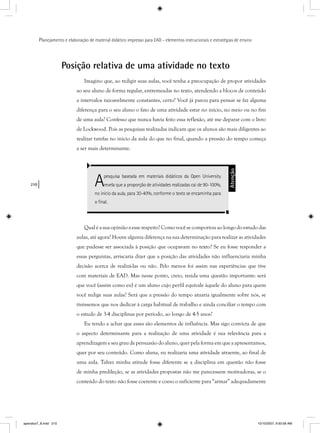 210
Planejamento e elaboração de material didático impresso para EAD - elementos instrucionais e estratégias de ensino
Posição relativa de uma atividade no texto
Imagino que, ao redigir suas aulas, você tenha a preocupação de propor atividades
ao seu aluno de forma regular, entremeadas no texto, atendendo a blocos de conteúdo
a intervalos razoavelmente constantes, certo? Você já parou para pensar se faz alguma
diferença para o seu aluno o fato de uma atividade estar no início, no meio ou no fim
de uma aula? Confesso que nunca havia feito essa reflexão, até me deparar com o livro
de Lockwood. Pois as pesquisas realizadas indicam que os alunos são mais diligentes ao
realizar tarefas no início da aula do que no final, quando a pressão do tempo começa
a ser mais determinante.
Apesquisa baseada em materiais didáticos da Open University
revela que a proporção de atividades realizadas cai de 90-100%,
no início da aula, para 30-40%, conforme o texto se encaminha para
o ﬁnal.
Atenção
Qual é a sua opinião a esse respeito? Como você se comportou ao longo do estudo das
aulas, até agora? Houve alguma diferença na sua determinação para realizar as atividades
que pudesse ser associada à posição que ocupavam no texto? Se eu fosse responder a
essas perguntas, arriscaria dizer que a posição das atividades não influenciaria minha
decisão acerca de realizá-las ou não. Pelo menos foi assim nas experiências que tive
com materiais de EAD. Mas nesse ponto, creio, resida uma questão importante: será
que você (assim como eu) é um aluno cujo perfil equivale àquele do aluno para quem
você redige suas aulas? Será que a pressão do tempo atuaria igualmente sobre nós, se
tivéssemos que nos dedicar à carga habitual de trabalho e ainda conciliar o tempo com
o estudo de 3-4 disciplinas por período, ao longo de 4-5 anos?
Eu tendo a achar que esses são elementos de influência. Mas sigo convicta de que
o aspecto determinante para a realização de uma atividade é sua relevância para a
aprendizagem e seu grau de persuasão do aluno, quer pela forma em que a apresentamos,
quer por seu conteúdo. Como aluna, eu realizaria uma atividade atraente, ao final de
uma aula. Talvez minha atitude fosse diferente se a disciplina em questão não fosse
de minha predileção, se as atividades propostas não me parecessem motivadoras, se o
conteúdo do texto não fosse coerente e coeso o suficiente para “armar” adequadamente
apendice7_8.indd 210 10/10/2007, 9:50:58 AM
 