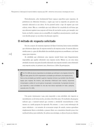 212
Planejamento e elaboração de material didático impresso para EAD - elementos instrucionais e estratégias de ensino
Particularmente, acho fundamental haver espaços específicos para respostas, de
preferência em diferentes formatos, e sugiro que você se empenhe em garantir esse
estímulo adicional ao seu aluno. Se for possível variar o tipo de registro que você
solicita, ótimo. Mas se a atividade que você elaborar for concebida de tal forma que
seja relevante registrar uma resposta sob forma de um trecho escrito, por exemplo, não
hesite em fazê-lo e jamais caia na armadilha de simplificar excessivamente a tarefa que
você decidiu propor ao seu aluno da educação superior.
O método de resposta solicitado
Em um conjunto de materiais impressos da Open University, havia muitas atividades
que solicitavam algum tipo de resposta mental ou de resposta escrita. A maioria delas era
similar entre si, o grau de dificuldade das atividades propostas era semelhante e não havia
espaço para respostas.
As atividades que solicitavam uma resposta mental foram mais frequentemente
respondidas que aquelas solicitando uma resposta escrita. Mesmo se, em uma única
atividade, houvesse uma parte da tarefa solicitando uma resposta mental e outra solicitando
uma resposta escrita, no primeiro caso, observou-se o dobro de participações.
Entre 70 e 80% dos alunos responderam às atividades que solicitaram uma resposta mental. Por
outro lado, apenas 30 a 50 % responderam a atividades que solicitaram uma resposta escrita.
Havia outras atividades que também sugeriam respostas mentais e que também não ofereciam
espaço para resposta. No entanto, suas demandas intelectuais eram maiores, requerendo
interpretação e análise em vez de apenas recuperação e compreensão. A proporção de alunos
que respondeu a essas atividades foi uma das mais baixas registradas em toda a pesquisa,
variando entre 10 e 40%.
Atenção
Um ponto interessante é que, para responder a uma atividade, não importa se
mentalmente ou de forma escrita, um aluno deve lê-la antes. Os resultados da pesquisa
indicam que o material textual que constitui a ativida1de invariavelmente é lido
mesmo se a tarefa proposta for ignorada. No entanto – e essa é uma informação da
maior relevância – na tentativa de economizar tempo de estudo, muitos aprendizes
simplesmente lêem as atividades e passam direto aos comentários fazendo pouco (ou
nenhum) esforço para realizá-las. Ao adotar essa estratégia, os alunos focam seu objetivo
apendice7_8.indd 212 10/10/2007, 9:50:59 AM
 