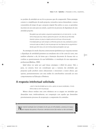 213
Aulas 7 e 8 – Apêndice – A bússola e o remo... novamente...
no produto da atividade em vez de no processo que ela compreende. Outra estratégia
comum é a simplificação da tarefa proposta, tornando-a menos demandante e menos
consumidora de tempo do que a proposta original. Em ambos os casos, os aprendizes
incorrem em um custo para seu estudo, a partir de um processo de degradação de uma
atividade proposta.
Eles pedem que você analise o argumento apresentado em um texto escrito – eu não
tenho tempo para isso, então eu apenas leio para ter uma idéia do que eles estão
dizendo e pensar um pouco a respeito antes de continuar a leitura da aula.
A atividade pede que você compare os diferentes pontos de vista, analisando os prós e
contras de cada um deles. Eu não me preocupo com isso. Apenas leio os argumentos e
decido quais têm mais a ver com minhas próprias percepções e por que.
As estratégias de estudo descritas anteriormente (preferência por respostas mentais
e degradação de atividades) permitem aos estudantes não só dar conta do curso, mas
também sobreviver a ele, de forma que a frustração decorrente do fracasso não os
conduza ao questionamento de suas habilidades e à reavaliação de suas expectativas
profissionais (Mathias, 1980).
Qual aluno vai optar por qual dessas estratégias é difícil de prever. Vale a
pena, no entanto, levar em consideração que a natureza das atividades que
propomos pode produzir custos educacionais e emocionais a nossos alunos, que
operam, permanentemente com uma análise de custo-benefício associada aos seus
comportamentos na Educação a Distância.
A resposta intelectual solicitada
...esse é o tipo de atividade que eu evito... parece um pouco complicado... é muito
difícil, então eu nem me preocupo.
Muitos alunos revelam uma certa relutância em se engajar em atividades que
demandam mais, intelectualmente, em comparação com aquelas que demandam
prioritariamente processos de recuperação e compreensão de conteúdos.
No material analisado [com atividades de alto grau de diﬁculdade], a presença de espaço
para resposta não pareceu inﬂuenciar a decisão do aluno [de realizar ou não a atividade].
Atenção
apendice7_8.indd 213 10/10/2007, 9:50:59 AM
 