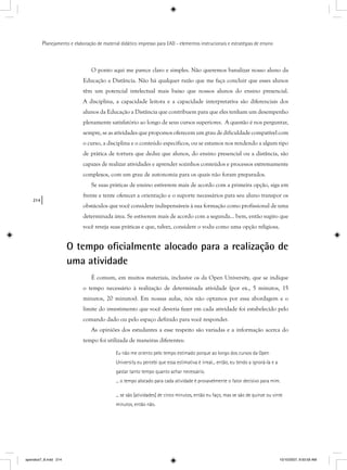 214
Planejamento e elaboração de material didático impresso para EAD - elementos instrucionais e estratégias de ensino
O ponto aqui me parece claro e simples. Não queremos banalizar nosso aluno da
Educação a Distância. Não há qualquer razão que me faça concluir que esses alunos
têm um potencial intelectual mais baixo que nossos alunos do ensino presencial.
A disciplina, a capacidade leitora e a capacidade interpretativa são diferenciais dos
alunos da Educação a Distância que contribuem para que eles tenham um desempenho
plenamente satisfatório ao longo de seus cursos superiores. A questão é nos perguntar,
sempre, se as atividades que propomos oferecem um grau de dificuldade compatível com
o curso, a disciplina e o conteúdo específicos, ou se estamos nos rendendo a algum tipo
de prática de tortura que deduz que alunos, do ensino presencial ou a distância, são
capazes de realizar atividades e aprender sozinhos conteúdos e processos extremamente
complexos, com um grau de autonomia para os quais não foram preparados.
Se suas práticas de ensino estiverem mais de acordo com a primeira opção, siga em
frente e tente oferecer a orientação e o suporte necessários para seu aluno transpor os
obstáculos que você considere indispensáveis à sua formação como profissional de uma
determinada área. Se estiverem mais de acordo com a segunda... bem, então sugiro que
você reveja suas práticas e que, talvez, considere o vodu como uma opção religiosa.
O tempo oﬁcialmente alocado para a realização de
uma atividade
É comum, em muitos materiais, inclusive os da Open University, que se indique
o tempo necessário à realização de determinada atividade (por ex., 5 minutos, 15
minutos, 20 minutos). Em nossas aulas, nós não optamos por essa abordagem e o
limite do investimento que você deveria fazer em cada atividade foi estabelecido pelo
comando dado ou pelo espaço definido para você responder.
As opiniões dos estudantes a esse respeito são variadas e a informação acerca do
tempo foi utilizada de maneiras diferentes:
Eu não me oriento pelo tempo estimado porque ao longo dos cursos da Open
University eu percebi que essa estimativa é irreal... então, eu tendo a ignorá-la e a
gastar tanto tempo quanto achar necessário.
... o tempo alocado para cada atividade é provavelmente o fator decisivo para mim.
... se são [atividades] de cinco minutos, então eu faço, mas se são de quinze ou vinte
minutos, então não.
apendice7_8.indd 214 10/10/2007, 9:50:59 AM
 