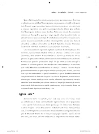 215
Aulas 7 e 8 – Apêndice – A bússola e o remo... novamente...
Qual o objetivo de indicar, antecipadamente, o tempo que um aluno deve alocar para
a realização de uma atividade? Essa resposta me parece evidente: orientá-lo a não gastar
mais do que o tempo necessário, a fazer um investimento de acordo com o problema
e com suas expectativas como professor, antecipar situações difíceis. Que resultado
tem? Essa resposta, já não me parece tão óbvia. Assim como em dois dos comentários
anteriores, o aluno pode se guiar pelo tempo sugerido e fazer dessa informação um
elemento decisivo para sua estratégia de estudo. Pode acontecer também de um aluno
desistir porque se desestimulou ao olhar o tempo previsto, sem dar uma chance à
atividade (e a você!) de surpreendê-lo. Ou ele pode degradar a atividade, diminuindo
sua demanda intelectual, transformando-a em uma tarefa mais simples.
Uma vez escutei de um especialista inglês em arquitetura da informação que, até o
momento, o que ele vira em relação às práticas de Educação a Distância sobre as quais
discutíamos, eram tentativas de desconstrução do processo de ensinar, mas não do
processo de aprender. Essas foram palavras que marcaram minha vida como professora.
Como decidir quem vai gastar quanto tempo em que atividade? Como antecipar o
interesse de cada aluno por cada tema? Não há como controlar a relação de cada aluno
com o saber. Menos ainda quando falamos de Educação a Distância. Há como oferecer
possibilidades variadas de aprendizagem dentre as quais ele possa escolher, de acordo
com o que lhe interessar mais, o que lhe convier mais, o que ele puder mais! O melhor
que podemos fazer é abrir mão do poder de controle do professor, nos esforçar ao
máximo para elaborar atividades claras, variadas, relevantes, cujo contexto e comando
oferecidos sejam suficientes para orientar o aluno na direção que você quer, e deixar o
resto com ele. Pode ter certeza de que ele vai encontrar o próprio caminho dentre um
conjunto de rotas seguras que você ofereça a ele.
E agora, José?
Ao terminar de ler esse apêndice, talvez você esteja como uma sensação maior
de confusão que de clareza ou tranqüilidade. E provavelmente está se perguntando
– como se já não bastassem todas as demais questões que este módulo tenha lhe trazido
à cabeça até agora – se você deve deixar sua melhor atividade para o início ou fim da
aula, se você deve propor ao seu aluno uma atividade mental ou de resposta escrita, se o
grau de dificuldade deve ser alto ou baixo, se o espaço para registrar a resposta deve ser
uma linha, duas linhas, um boxe, uma lacuna, ou simplesmente uma área em branco.
apendice7_8.indd 215 10/10/2007, 9:51:00 AM
 