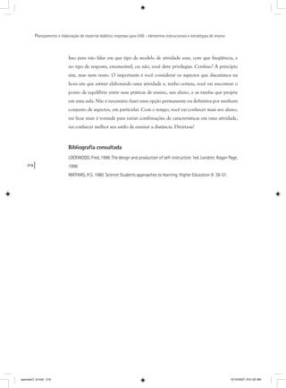 216
Planejamento e elaboração de material didático impresso para EAD - elementos instrucionais e estratégias de ensino
Isso para não falar em que tipo de modelo de atividade usar, com que freqüência, e
no tipo de resposta, enumerável, ou não, você deve privilegiar. Confuso? A princípio
sim, mas nem tanto. O importante é você considerar os aspectos que discutimos na
hora em que estiver elaborando uma atividade e, tenho certeza, você vai encontrar o
ponto de equilíbrio entre suas práticas de ensino, seu aluno, e as tarefas que propõe
em uma aula. Não é necessário fazer uma opção permanente ou definitiva por nenhum
conjunto de aspectos, em particular. Com o tempo, você vai conhecer mais seu aluno,
vai ficar mais à vontade para variar combinações de características em uma atividade,
vai conhecer melhor seu estilo de ensinar a distância. Divirta-se!
Bibliograﬁa consultada
LOCKWOOD, Fred, 1998. The design and production of self-instruction 1ed. Londres: Kogan Page,
1998.
MATHIAS, H.S. 1980. Science Students approaches to learning. Higher Education 9: 39-51.
apendice7_8.indd 216 10/10/2007, 9:51:00 AM
 